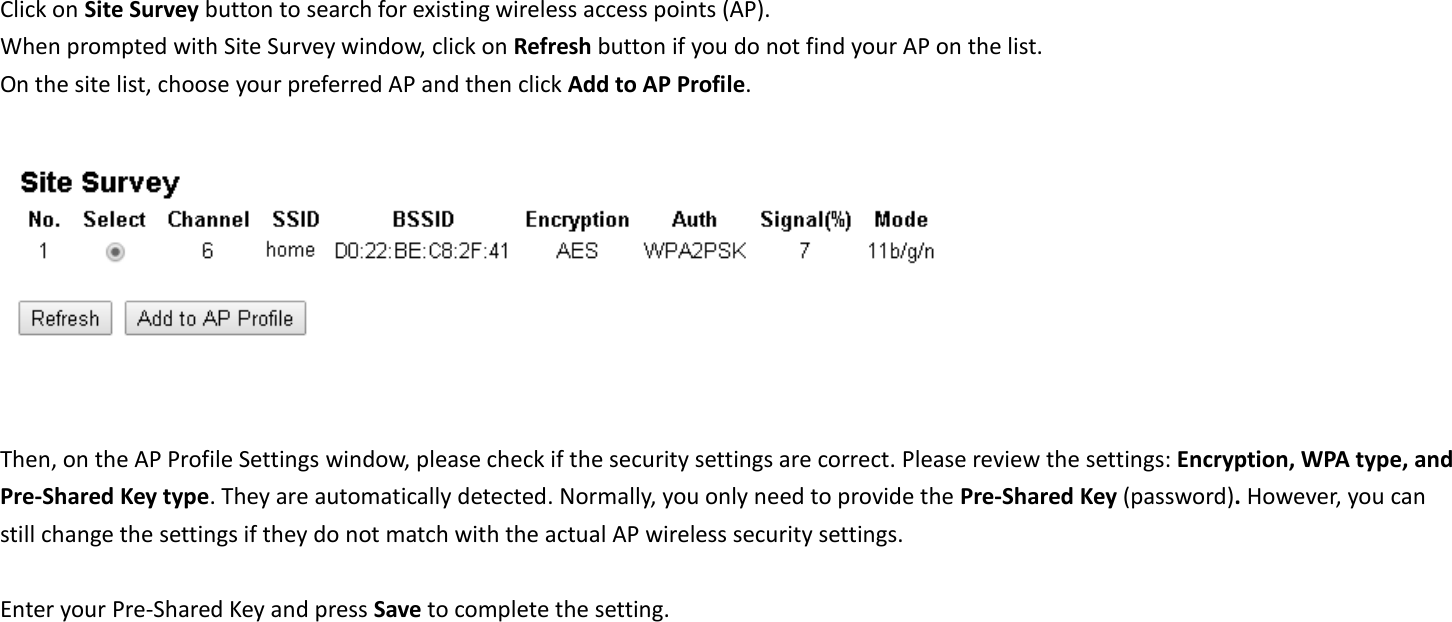  Click on Site Survey button to search for existing wireless access points (AP).     When prompted with Site Survey window, click on Refresh button if you do not find your AP on the list.   On the site list, choose your preferred AP and then click Add to AP Profile.     Then, on the AP Profile Settings window, please check if the security settings are correct. Please review the settings: Encryption, WPA type, and Pre-Shared Key type. They are automatically detected. Normally, you only need to provide the Pre-Shared Key (password). However, you can still change the settings if they do not match with the actual AP wireless security settings.  Enter your Pre-Shared Key and press Save to complete the setting.  