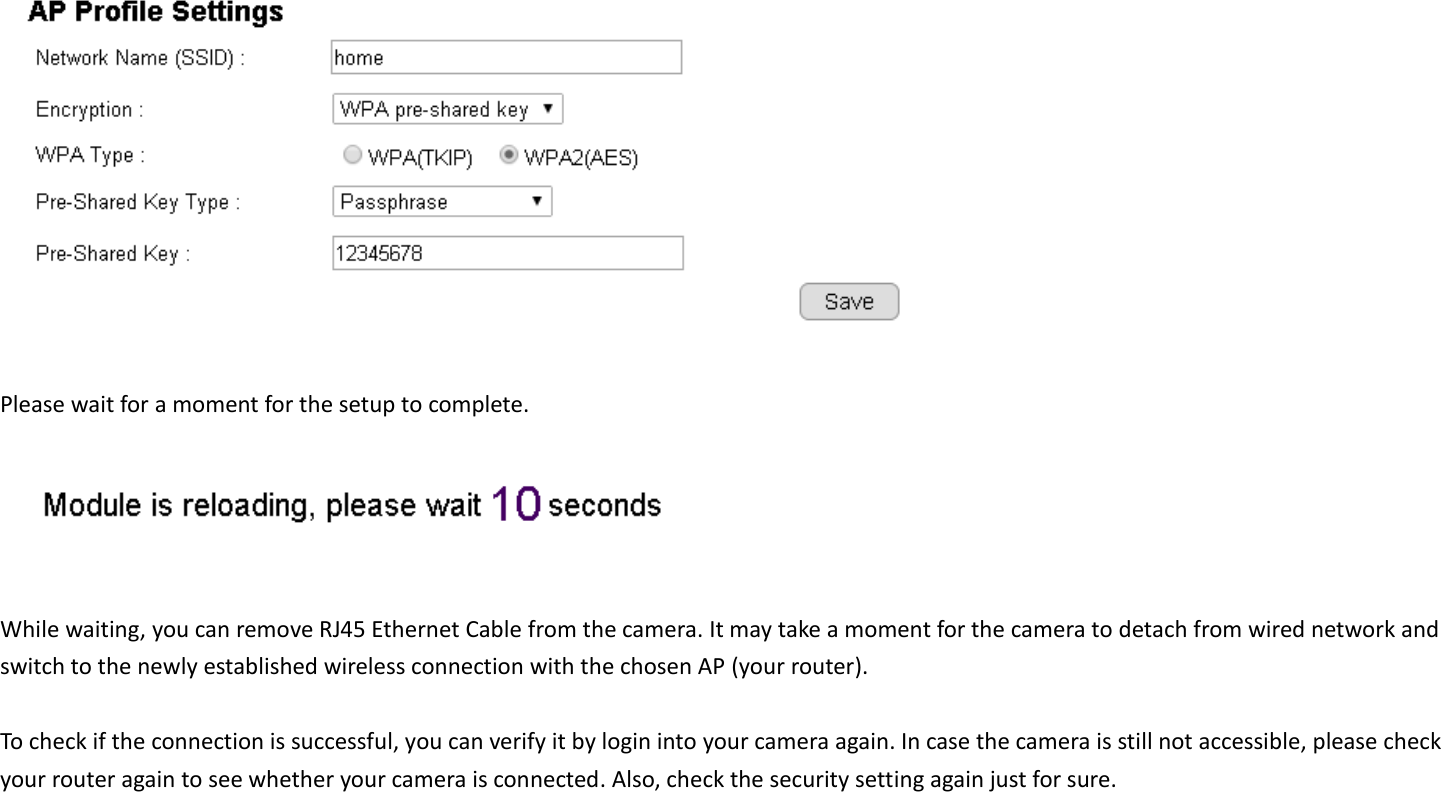   Please wait for a moment for the setup to complete.     While waiting, you can remove RJ45 Ethernet Cable from the camera. It may take a moment for the camera to detach from wired network and switch to the newly established wireless connection with the chosen AP (your router).    To check if the connection is successful, you can verify it by login into your camera again. In case the camera is still not accessible, please check your router again to see whether your camera is connected. Also, check the security setting again just for sure. 