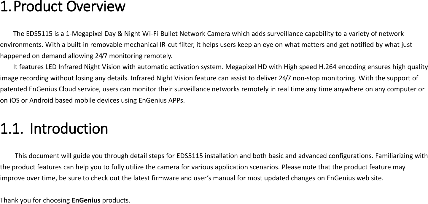 1. Product Overview   The EDS5115 is a 1-Megapixel Day &amp; Night Wi-Fi Bullet Network Camera which adds surveillance capability to a variety of network environments. With a built-in removable mechanical IR-cut filter, it helps users keep an eye on what matters and get notified by what just happened on demand allowing 24/7 monitoring remotely.   It features LED Infrared Night Vision with automatic activation system. Megapixel HD with High speed H.264 encoding ensures high quality image recording without losing any details. Infrared Night Vision feature can assist to deliver 24/7 non-stop monitoring. With the support of patented EnGenius Cloud service, users can monitor their surveillance networks remotely in real time any time anywhere on any computer or on iOS or Android based mobile devices using EnGenius APPs.   1.1. Introduction   This document will guide you through detail steps for EDS5115 installation and both basic and advanced configurations. Familiarizing with the product features can help you to fully utilize the camera for various application scenarios. Please note that the product feature may improve over time, be sure to check out the latest firmware and user’s manual for most updated changes on EnGenius web site.    Thank you for choosing EnGenius products.     