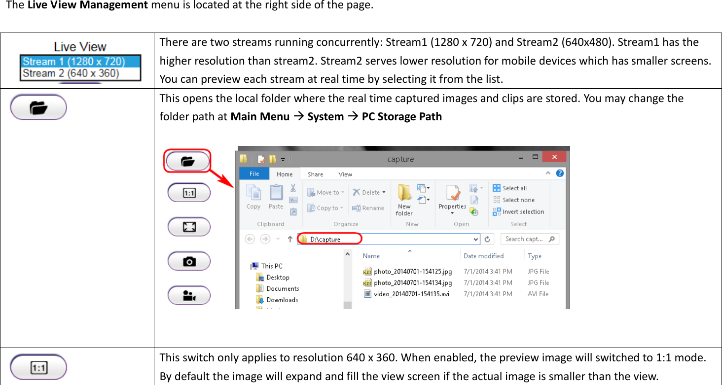 The Live View Management menu is located at the right side of the page.     There are two streams running concurrently: Stream1 (1280 x 720) and Stream2 (640x480). Stream1 has the higher resolution than stream2. Stream2 serves lower resolution for mobile devices which has smaller screens. You can preview each stream at real time by selecting it from the list.    This opens the local folder where the real time captured images and clips are stored. You may change the folder path at Main Menu  System  PC Storage Path        This switch only applies to resolution 640 x 360. When enabled, the preview image will switched to 1:1 mode. By default the image will expand and fill the view screen if the actual image is smaller than the view. 