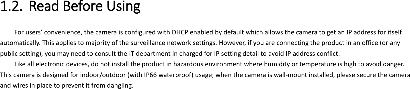 1.2. Read Before Using   For users’ convenience, the camera is configured with DHCP enabled by default which allows the camera to get an IP address for itself automatically. This applies to majority of the surveillance network settings. However, if you are connecting the product in an office (or any public setting), you may need to consult the IT department in charged for IP setting detail to avoid IP address conflict.   Like all electronic devices, do not install the product in hazardous environment where humidity or temperature is high to avoid danger. This camera is designed for indoor/outdoor (with IP66 waterproof) usage; when the camera is wall-mount installed, please secure the camera and wires in place to prevent it from dangling.    