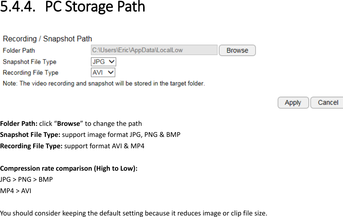  5.4.4. PC Storage Path  Folder Path: click “Browse” to change the path Snapshot File Type: support image format JPG, PNG &amp; BMP Recording File Type: support format AVI &amp; MP4  Compression rate comparison (High to Low): JPG &gt; PNG &gt; BMP MP4 &gt; AVI  You should consider keeping the default setting because it reduces image or clip file size.  