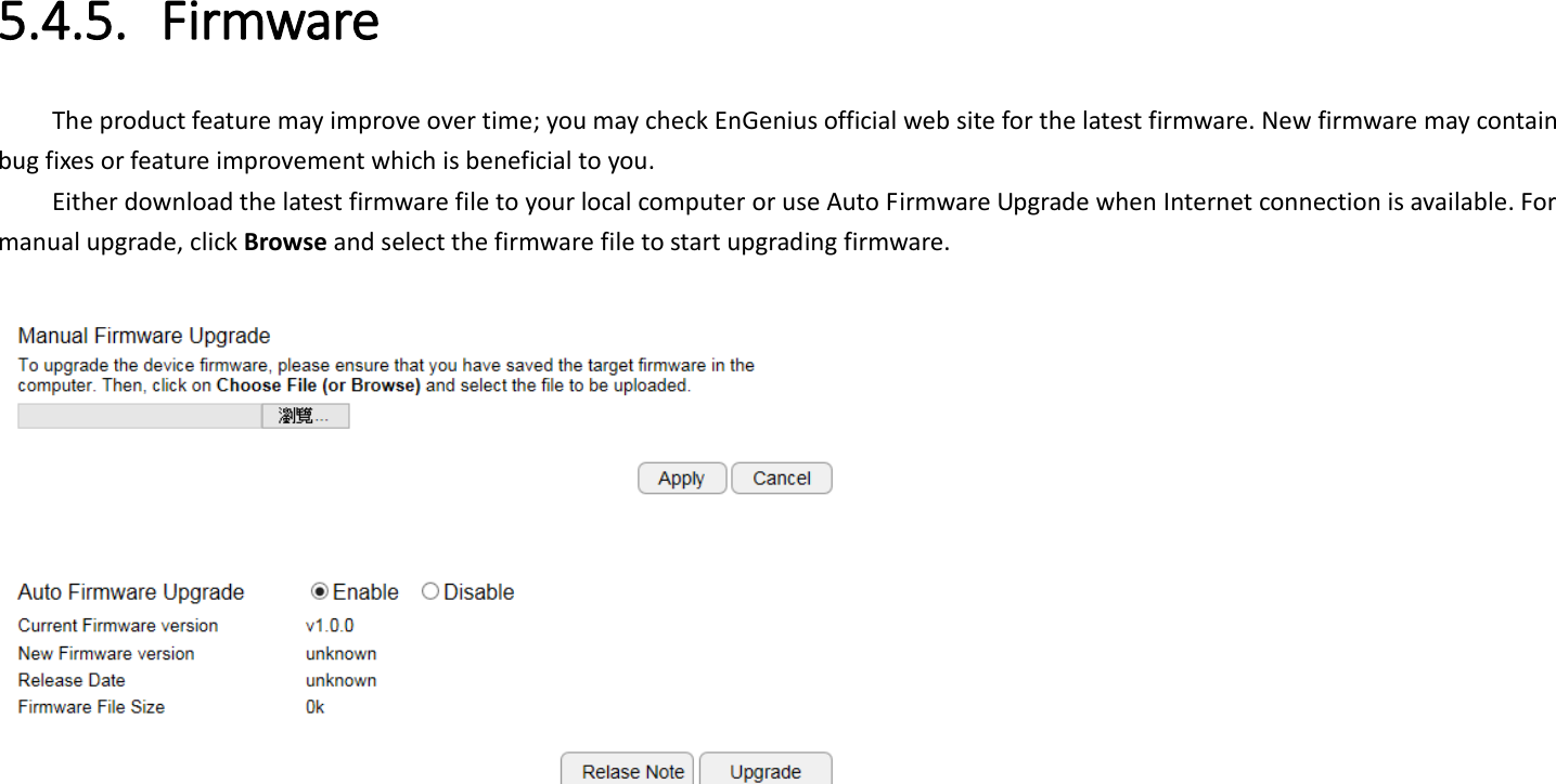  5.4.5. Firmware The product feature may improve over time; you may check EnGenius official web site for the latest firmware. New firmware may contain bug fixes or feature improvement which is beneficial to you.   Either download the latest firmware file to your local computer or use Auto Firmware Upgrade when Internet connection is available. For manual upgrade, click Browse and select the firmware file to start upgrading firmware.     