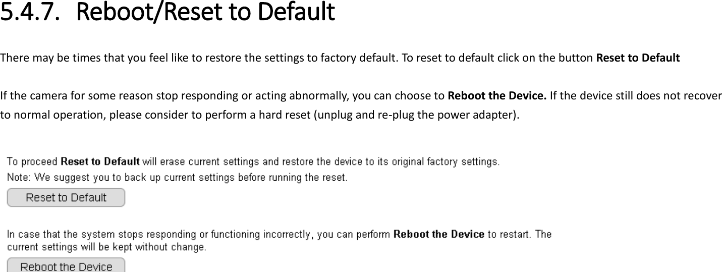   5.4.7. Reboot/Reset to Default There may be times that you feel like to restore the settings to factory default. To reset to default click on the button Reset to Default  If the camera for some reason stop responding or acting abnormally, you can choose to Reboot the Device. If the device still does not recover to normal operation, please consider to perform a hard reset (unplug and re-plug the power adapter).       