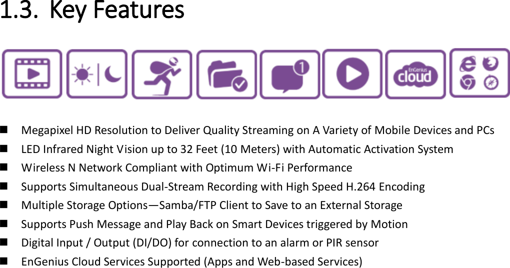   1.3. Key Features      Megapixel HD Resolution to Deliver Quality Streaming on A Variety of Mobile Devices and PCs  LED Infrared Night Vision up to 32 Feet (10 Meters) with Automatic Activation System  Wireless N Network Compliant with Optimum Wi-Fi Performance  Supports Simultaneous Dual-Stream Recording with High Speed H.264 Encoding    Multiple Storage Options—Samba/FTP Client to Save to an External Storage  Supports Push Message and Play Back on Smart Devices triggered by Motion  Digital Input / Output (DI/DO) for connection to an alarm or PIR sensor  EnGenius Cloud Services Supported (Apps and Web-based Services)   