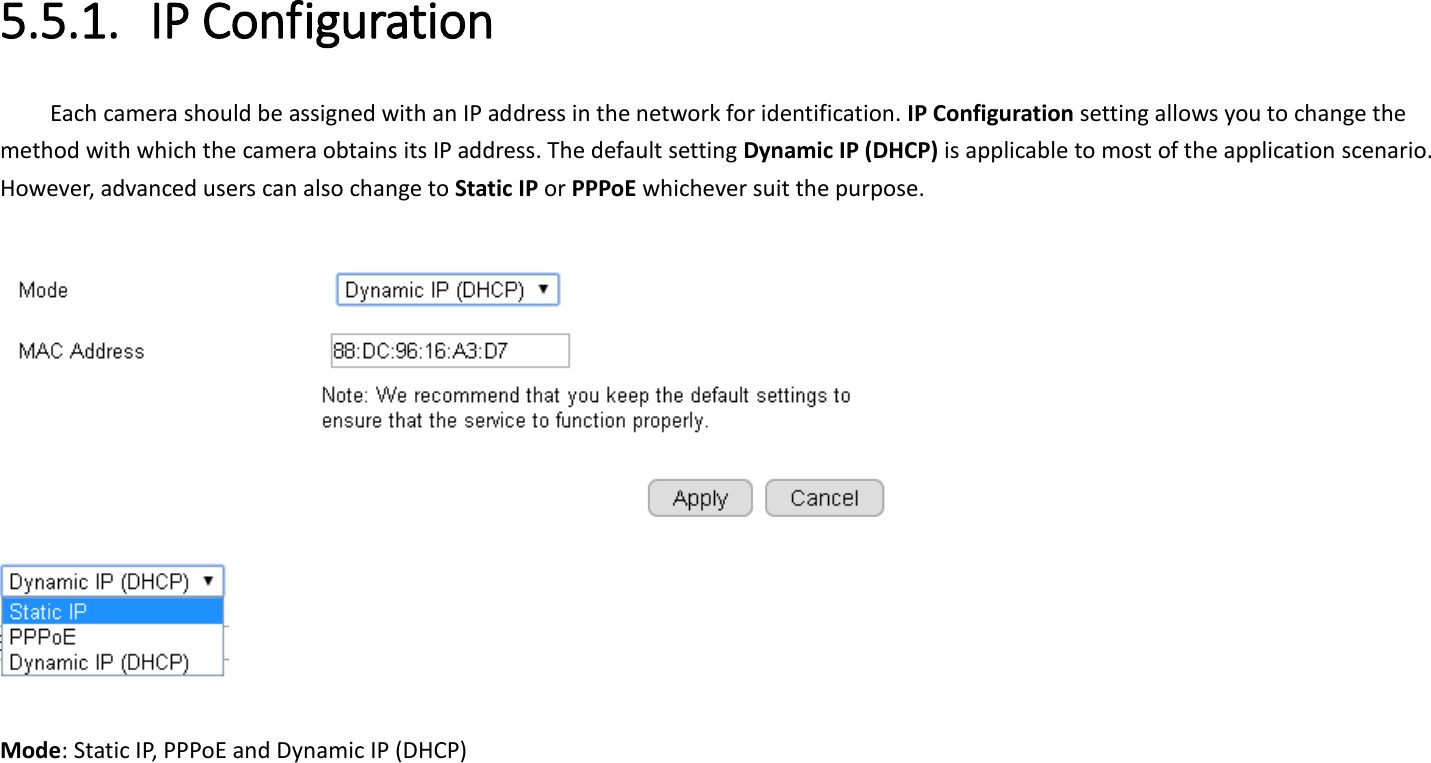  5.5.1. IP Configuration Each camera should be assigned with an IP address in the network for identification. IP Configuration setting allows you to change the method with which the camera obtains its IP address. The default setting Dynamic IP (DHCP) is applicable to most of the application scenario. However, advanced users can also change to Static IP or PPPoE whichever suit the purpose.       Mode: Static IP, PPPoE and Dynamic IP (DHCP) 