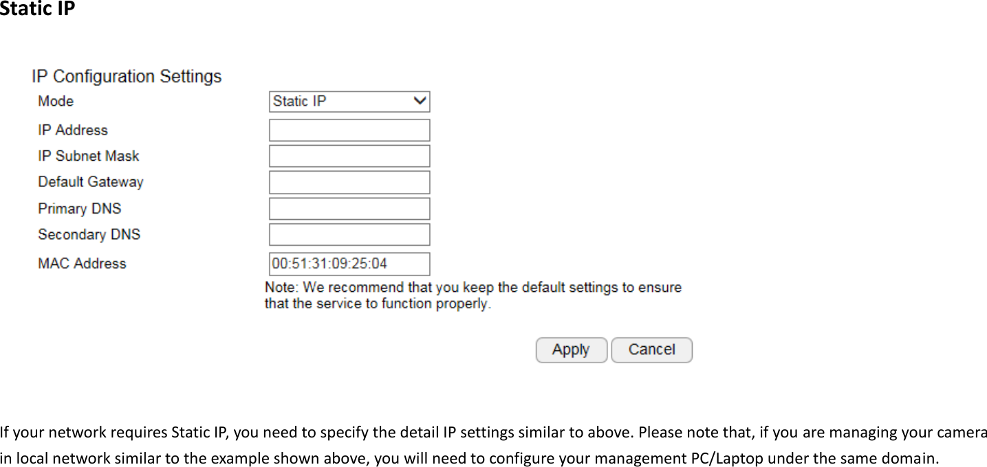  Static IP   If your network requires Static IP, you need to specify the detail IP settings similar to above. Please note that, if you are managing your camera in local network similar to the example shown above, you will need to configure your management PC/Laptop under the same domain.    