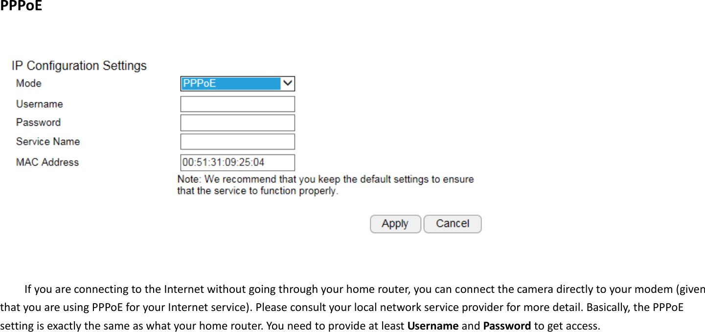  PPPoE    If you are connecting to the Internet without going through your home router, you can connect the camera directly to your modem (given that you are using PPPoE for your Internet service). Please consult your local network service provider for more detail. Basically, the PPPoE setting is exactly the same as what your home router. You need to provide at least Username and Password to get access.    