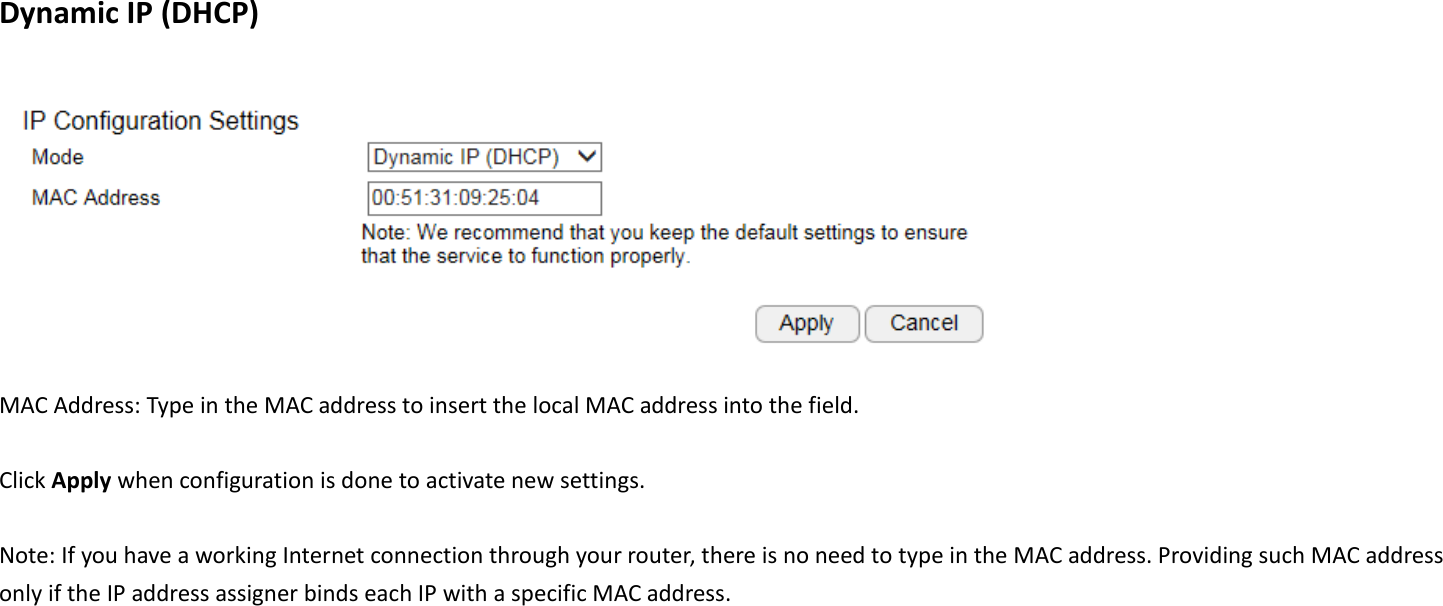  Dynamic IP (DHCP)   MAC Address: Type in the MAC address to insert the local MAC address into the field.  Click Apply when configuration is done to activate new settings.  Note: If you have a working Internet connection through your router, there is no need to type in the MAC address. Providing such MAC address only if the IP address assigner binds each IP with a specific MAC address. 