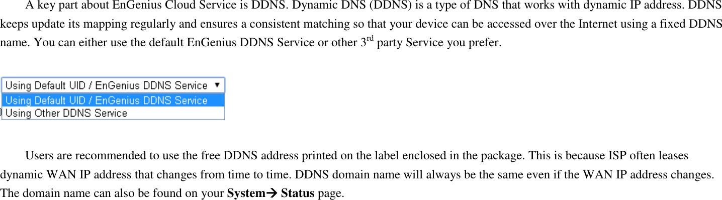  A key part about EnGenius Cloud Service is DDNS. Dynamic DNS (DDNS) is a type of DNS that works with dynamic IP address. DDNS keeps update its mapping regularly and ensures a consistent matching so that your device can be accessed over the Internet using a fixed DDNS name. You can either use the default EnGenius DDNS Service or other 3rd party Service you prefer.    Users are recommended to use the free DDNS address printed on the label enclosed in the package. This is because ISP often leases dynamic WAN IP address that changes from time to time. DDNS domain name will always be the same even if the WAN IP address changes. The domain name can also be found on your System Status page.   