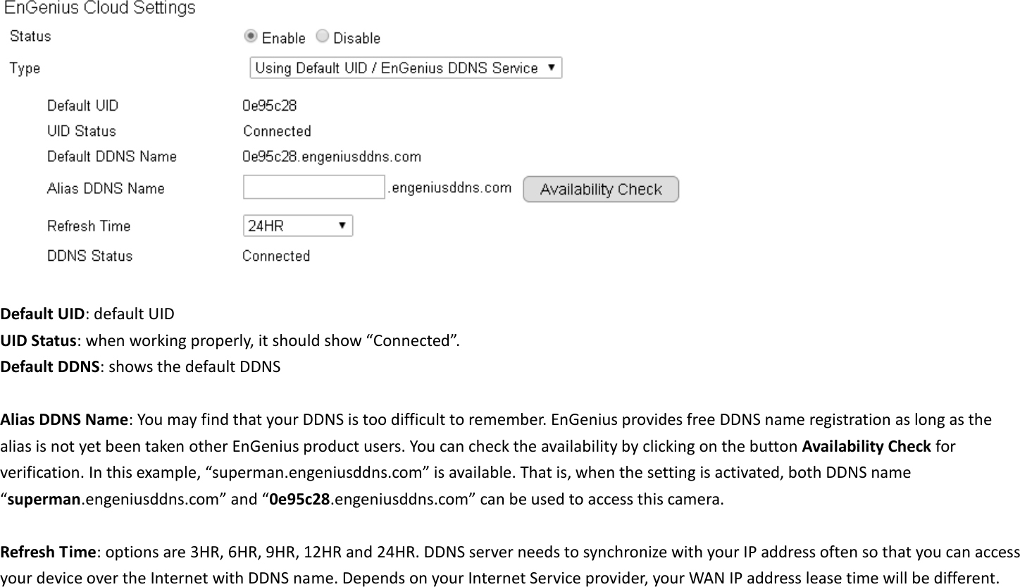   Default UID: default UID UID Status: when working properly, it should show “Connected”. Default DDNS: shows the default DDNS    Alias DDNS Name: You may find that your DDNS is too difficult to remember. EnGenius provides free DDNS name registration as long as the alias is not yet been taken other EnGenius product users. You can check the availability by clicking on the button Availability Check for verification. In this example, “superman.engeniusddns.com” is available. That is, when the setting is activated, both DDNS name “superman.engeniusddns.com” and “0e95c28.engeniusddns.com” can be used to access this camera.    Refresh Time: options are 3HR, 6HR, 9HR, 12HR and 24HR. DDNS server needs to synchronize with your IP address often so that you can access your device over the Internet with DDNS name. Depends on your Internet Service provider, your WAN IP address lease time will be different. 