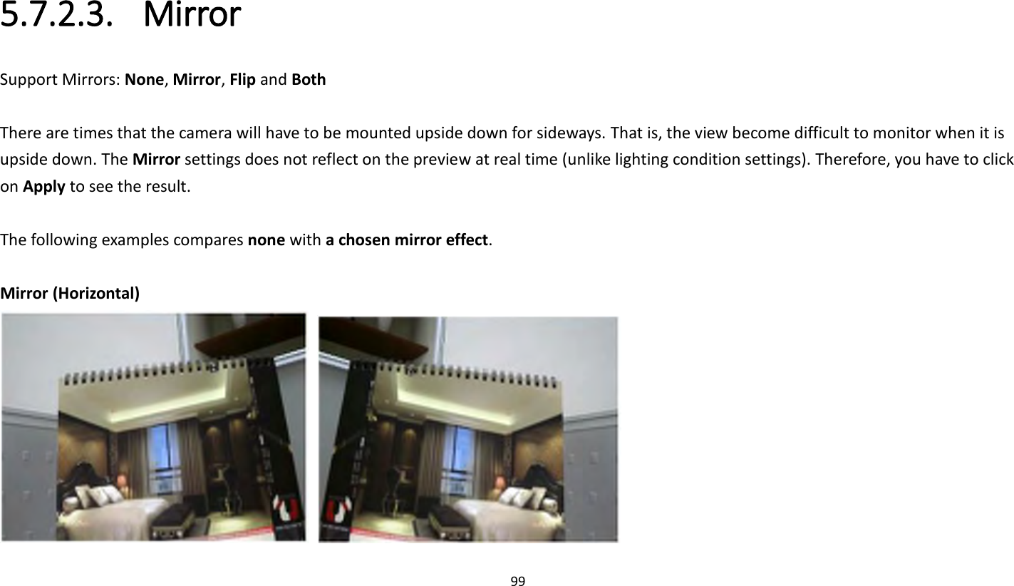 99   5.7.2.3. Mirror Support Mirrors: None, Mirror, Flip and Both  There are times that the camera will have to be mounted upside down for sideways. That is, the view become difficult to monitor when it is upside down. The Mirror settings does not reflect on the preview at real time (unlike lighting condition settings). Therefore, you have to click on Apply to see the result.  The following examples compares none with a chosen mirror effect.    Mirror (Horizontal)    