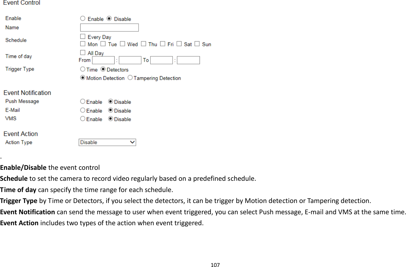 107   . Enable/Disable the event control Schedule to set the camera to record video regularly based on a predefined schedule. Time of day can specify the time range for each schedule. Trigger Type by Time or Detectors, if you select the detectors, it can be trigger by Motion detection or Tampering detection. Event Notification can send the message to user when event triggered, you can select Push message, E-mail and VMS at the same time. Event Action includes two types of the action when event triggered. 