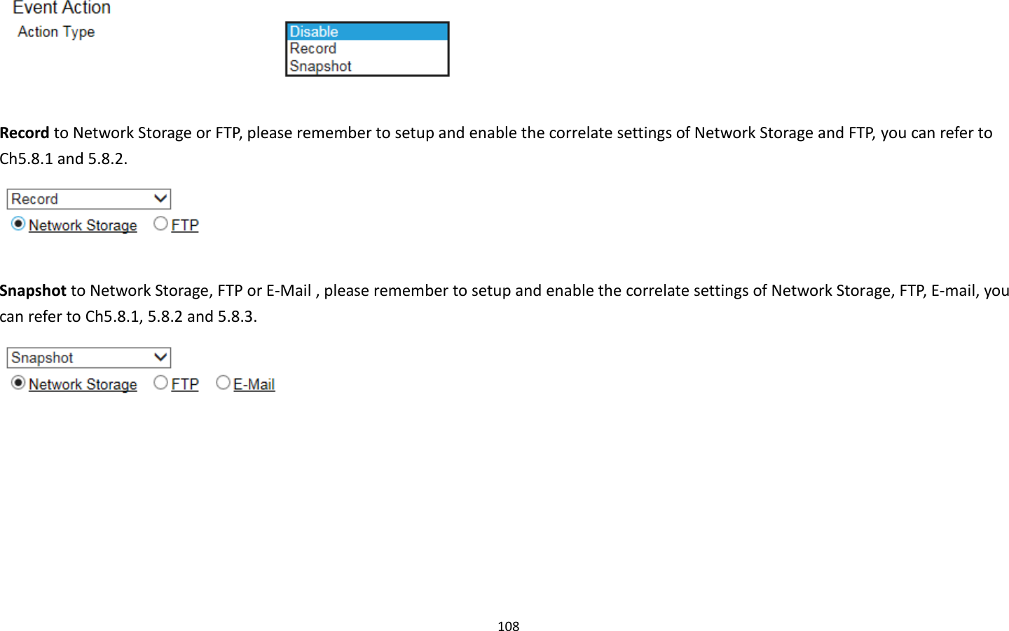 108    Record to Network Storage or FTP, please remember to setup and enable the correlate settings of Network Storage and FTP, you can refer to Ch5.8.1 and 5.8.2.   Snapshot to Network Storage, FTP or E-Mail , please remember to setup and enable the correlate settings of Network Storage, FTP, E-mail, you can refer to Ch5.8.1, 5.8.2 and 5.8.3.    