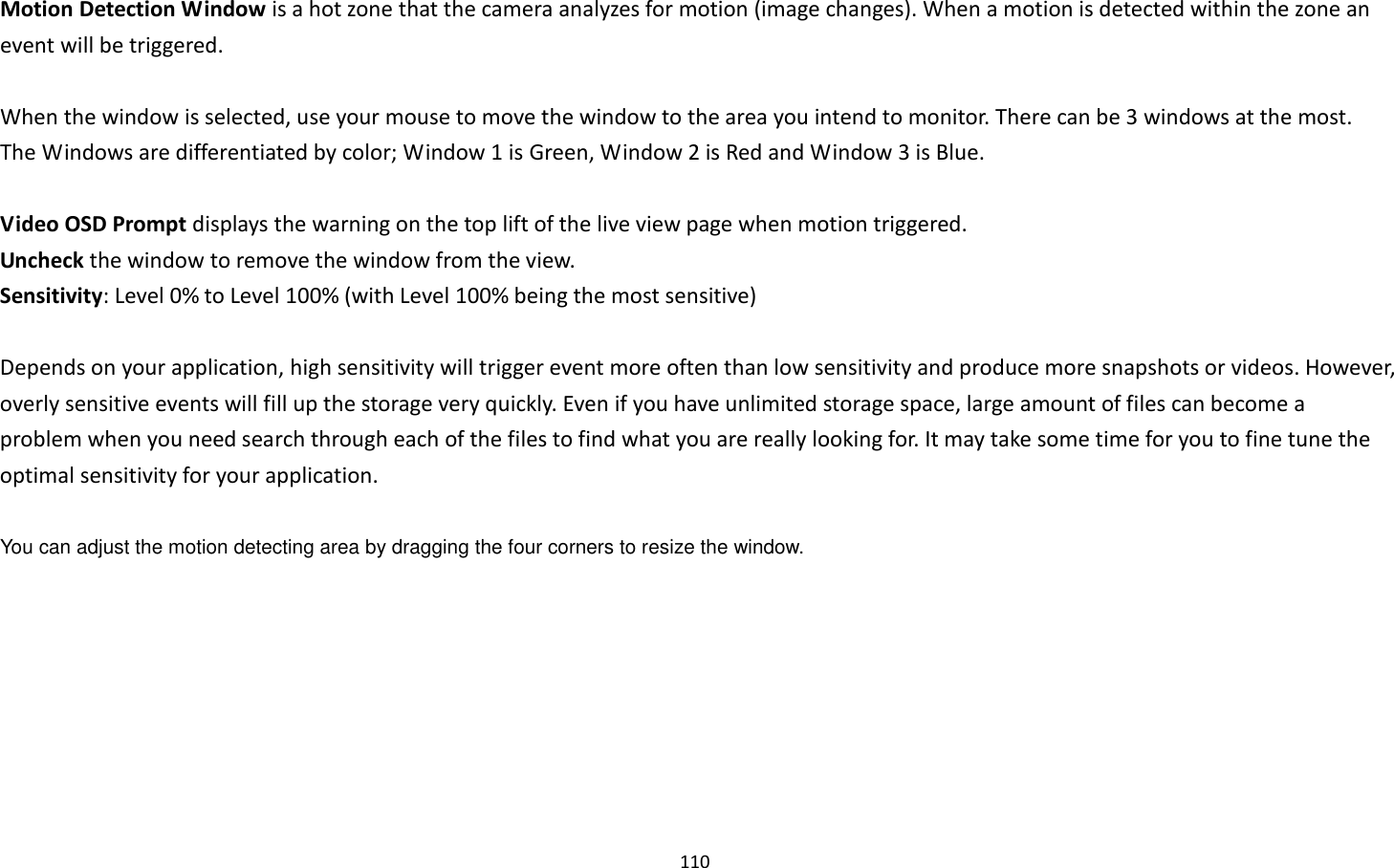 110  Motion Detection Window is a hot zone that the camera analyzes for motion (image changes). When a motion is detected within the zone an event will be triggered.    When the window is selected, use your mouse to move the window to the area you intend to monitor. There can be 3 windows at the most. The Windows are differentiated by color; Window 1 is Green, Window 2 is Red and Window 3 is Blue.  Video OSD Prompt displays the warning on the top lift of the live view page when motion triggered. Uncheck the window to remove the window from the view. Sensitivity: Level 0% to Level 100% (with Level 100% being the most sensitive)  Depends on your application, high sensitivity will trigger event more often than low sensitivity and produce more snapshots or videos. However, overly sensitive events will fill up the storage very quickly. Even if you have unlimited storage space, large amount of files can become a problem when you need search through each of the files to find what you are really looking for. It may take some time for you to fine tune the optimal sensitivity for your application.  You can adjust the motion detecting area by dragging the four corners to resize the window.   