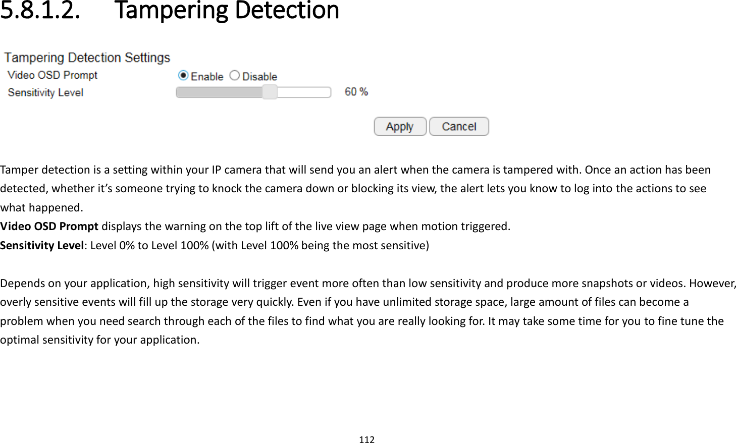 112  5.8.1.2.   Tampering Detection   Tamper detection is a setting within your IP camera that will send you an alert when the camera is tampered with. Once an action has been detected, whether it’s someone trying to knock the camera down or blocking its view, the alert lets you know to log into the actions to see what happened. Video OSD Prompt displays the warning on the top lift of the live view page when motion triggered. Sensitivity Level: Level 0% to Level 100% (with Level 100% being the most sensitive)  Depends on your application, high sensitivity will trigger event more often than low sensitivity and produce more snapshots or videos. However, overly sensitive events will fill up the storage very quickly. Even if you have unlimited storage space, large amount of files can become a problem when you need search through each of the files to find what you are really looking for. It may take some time for you to fine tune the optimal sensitivity for your application.   