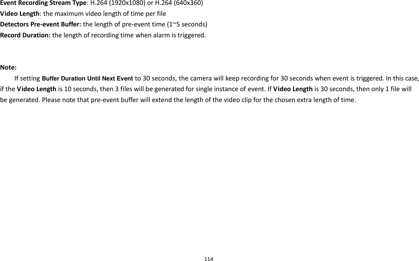 114  Event Recording Stream Type: H.264 (1920x1080) or H.264 (640x360) Video Length: the maximum video length of time per file Detectors Pre-event Buffer: the length of pre-event time (1~5 seconds) Record Duration: the length of recording time when alarm is triggered.   Note: If setting Buffer Duration Until Next Event to 30 seconds, the camera will keep recording for 30 seconds when event is triggered. In this case, if the Video Length is 10 seconds, then 3 files will be generated for single instance of event. If Video Length is 30 seconds, then only 1 file will be generated. Please note that pre-event buffer will extend the length of the video clip for the chosen extra length of time.