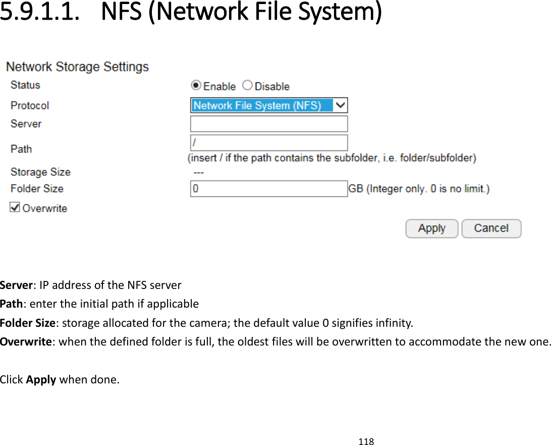 118  5.9.1.1. NFS (Network File System)   Server: IP address of the NFS server Path: enter the initial path if applicable  Folder Size: storage allocated for the camera; the default value 0 signifies infinity. Overwrite: when the defined folder is full, the oldest files will be overwritten to accommodate the new one.  Click Apply when done. 