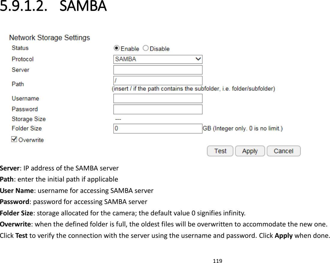 119  5.9.1.2. SAMBA  Server: IP address of the SAMBA server Path: enter the initial path if applicable  User Name: username for accessing SAMBA server Password: password for accessing SAMBA server Folder Size: storage allocated for the camera; the default value 0 signifies infinity. Overwrite: when the defined folder is full, the oldest files will be overwritten to accommodate the new one. Click Test to verify the connection with the server using the username and password. Click Apply when done. 