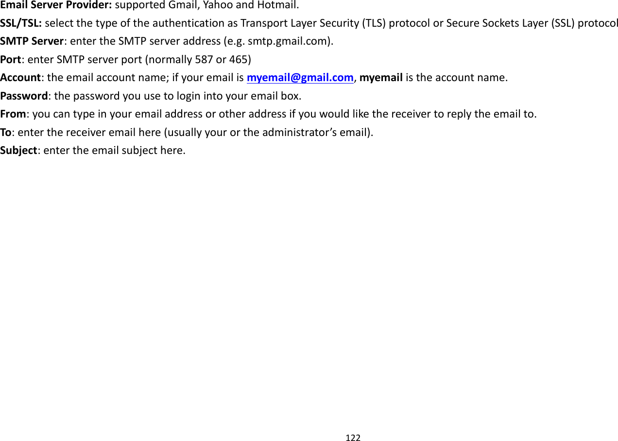 122  Email Server Provider: supported Gmail, Yahoo and Hotmail. SSL/TSL: select the type of the authentication as Transport Layer Security (TLS) protocol or Secure Sockets Layer (SSL) protocol SMTP Server: enter the SMTP server address (e.g. smtp.gmail.com). Port: enter SMTP server port (normally 587 or 465) Account: the email account name; if your email is myemail@gmail.com, myemail is the account name. Password: the password you use to login into your email box. From: you can type in your email address or other address if you would like the receiver to reply the email to. To: enter the receiver email here (usually your or the administrator’s email). Subject: enter the email subject here.   