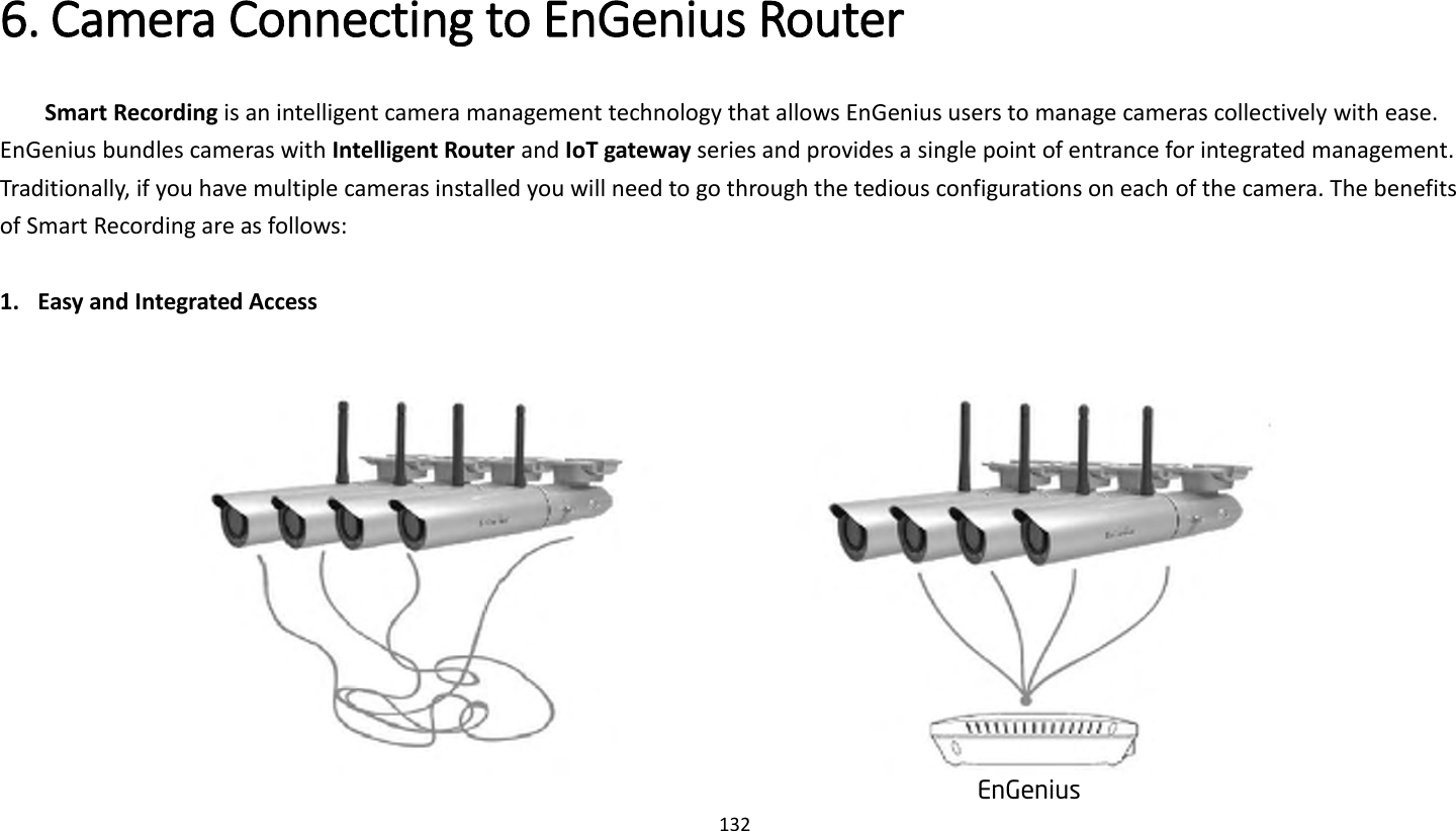 132   6. Camera Connecting to EnGenius Router   Smart Recording is an intelligent camera management technology that allows EnGenius users to manage cameras collectively with ease. EnGenius bundles cameras with Intelligent Router and IoT gateway series and provides a single point of entrance for integrated management. Traditionally, if you have multiple cameras installed you will need to go through the tedious configurations on each of the camera. The benefits of Smart Recording are as follows:  1. Easy and Integrated Access    EnGenius 