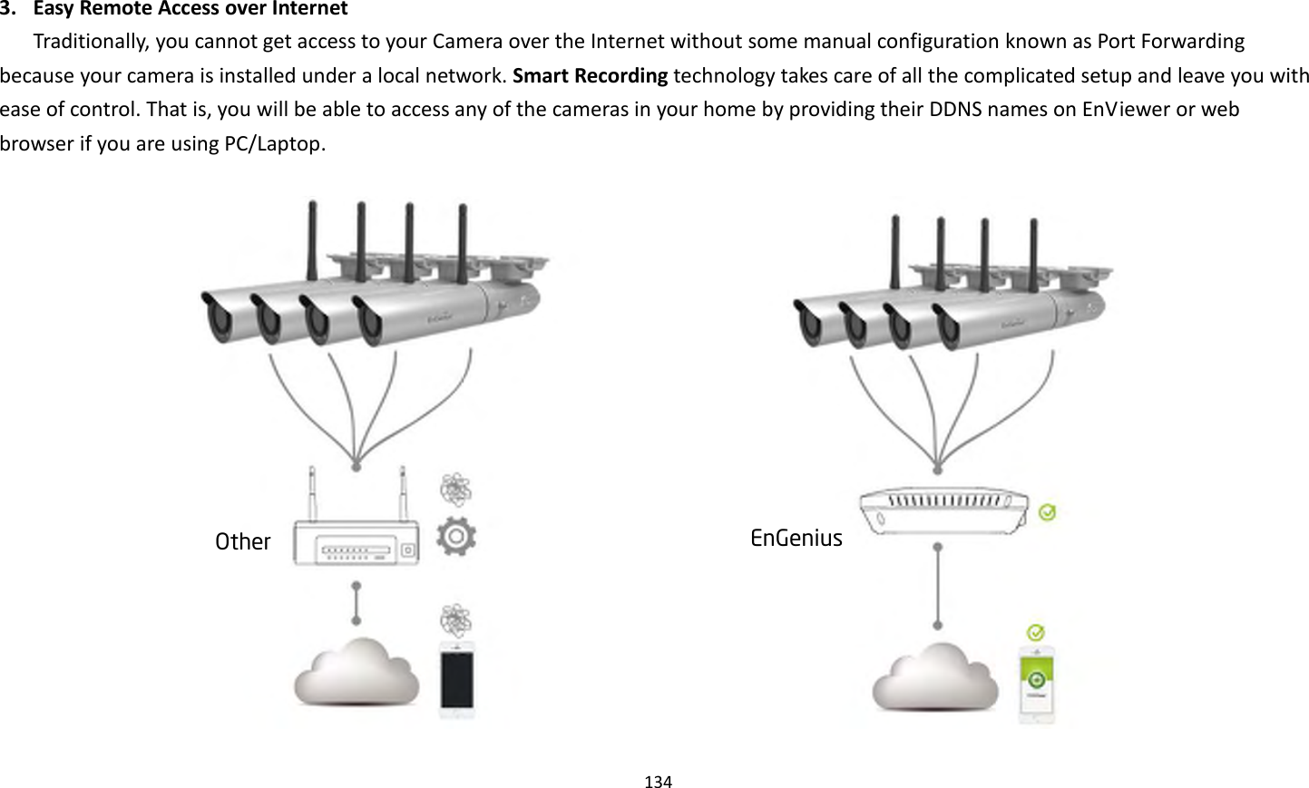 134   3. Easy Remote Access over Internet Traditionally, you cannot get access to your Camera over the Internet without some manual configuration known as Port Forwarding because your camera is installed under a local network. Smart Recording technology takes care of all the complicated setup and leave you with ease of control. That is, you will be able to access any of the cameras in your home by providing their DDNS names on EnViewer or web browser if you are using PC/Laptop.   EnGenius Other 