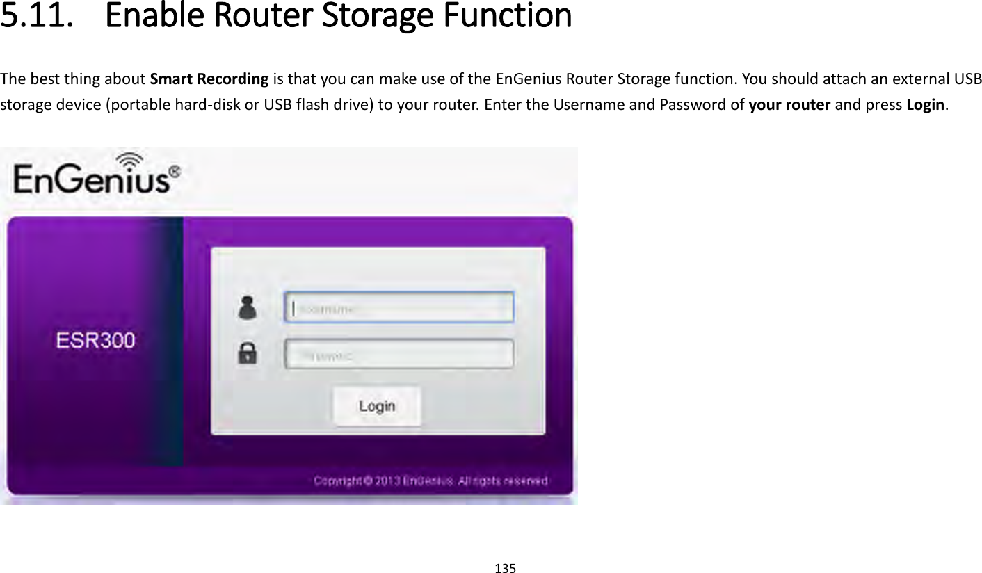 135   5.11. Enable Router Storage Function The best thing about Smart Recording is that you can make use of the EnGenius Router Storage function. You should attach an external USB storage device (portable hard-disk or USB flash drive) to your router. Enter the Username and Password of your router and press Login.    