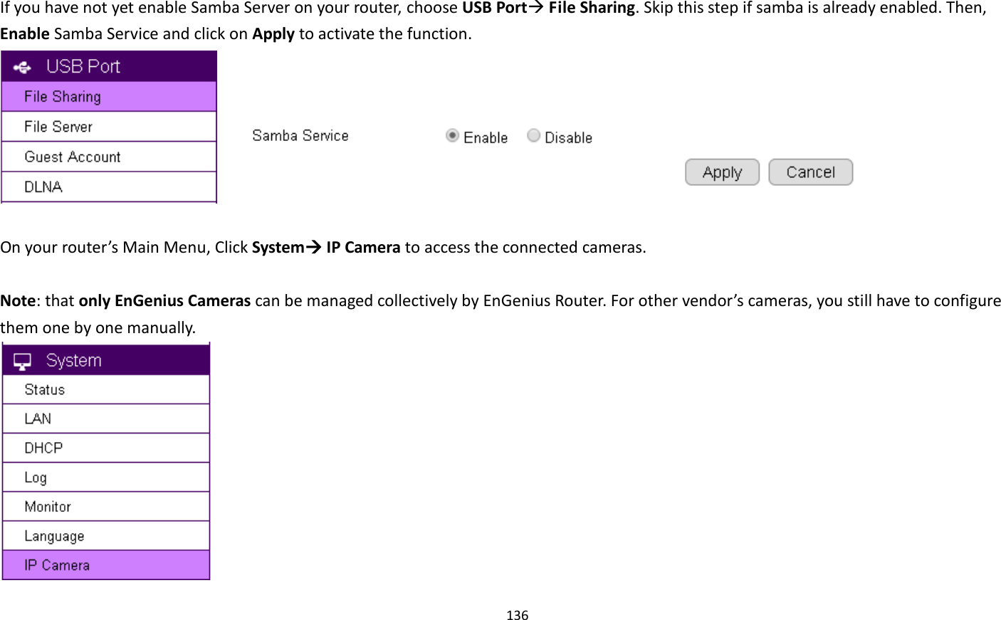 136   If you have not yet enable Samba Server on your router, choose USB Port File Sharing. Skip this step if samba is already enabled. Then, Enable Samba Service and click on Apply to activate the function.         On your router’s Main Menu, Click System IP Camera to access the connected cameras.    Note: that only EnGenius Cameras can be managed collectively by EnGenius Router. For other vendor’s cameras, you still have to configure them one by one manually.    