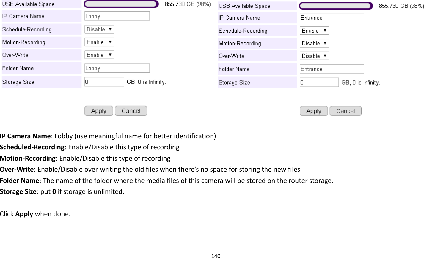 140       IP Camera Name: Lobby (use meaningful name for better identification) Scheduled-Recording: Enable/Disable this type of recording Motion-Recording: Enable/Disable this type of recording Over-Write: Enable/Disable over-writing the old files when there’s no space for storing the new files Folder Name: The name of the folder where the media files of this camera will be stored on the router storage. Storage Size: put 0 if storage is unlimited.  Click Apply when done. 