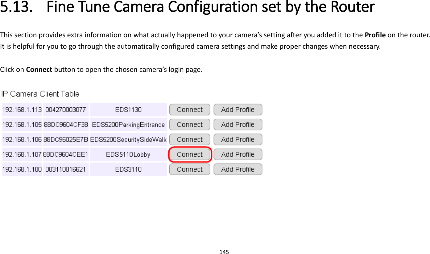 145   5.13. Fine Tune Camera Configuration set by the Router This section provides extra information on what actually happened to your camera’s setting after you added it to the Profile on the router.   It is helpful for you to go through the automatically configured camera settings and make proper changes when necessary.  Click on Connect button to open the chosen camera’s login page.      