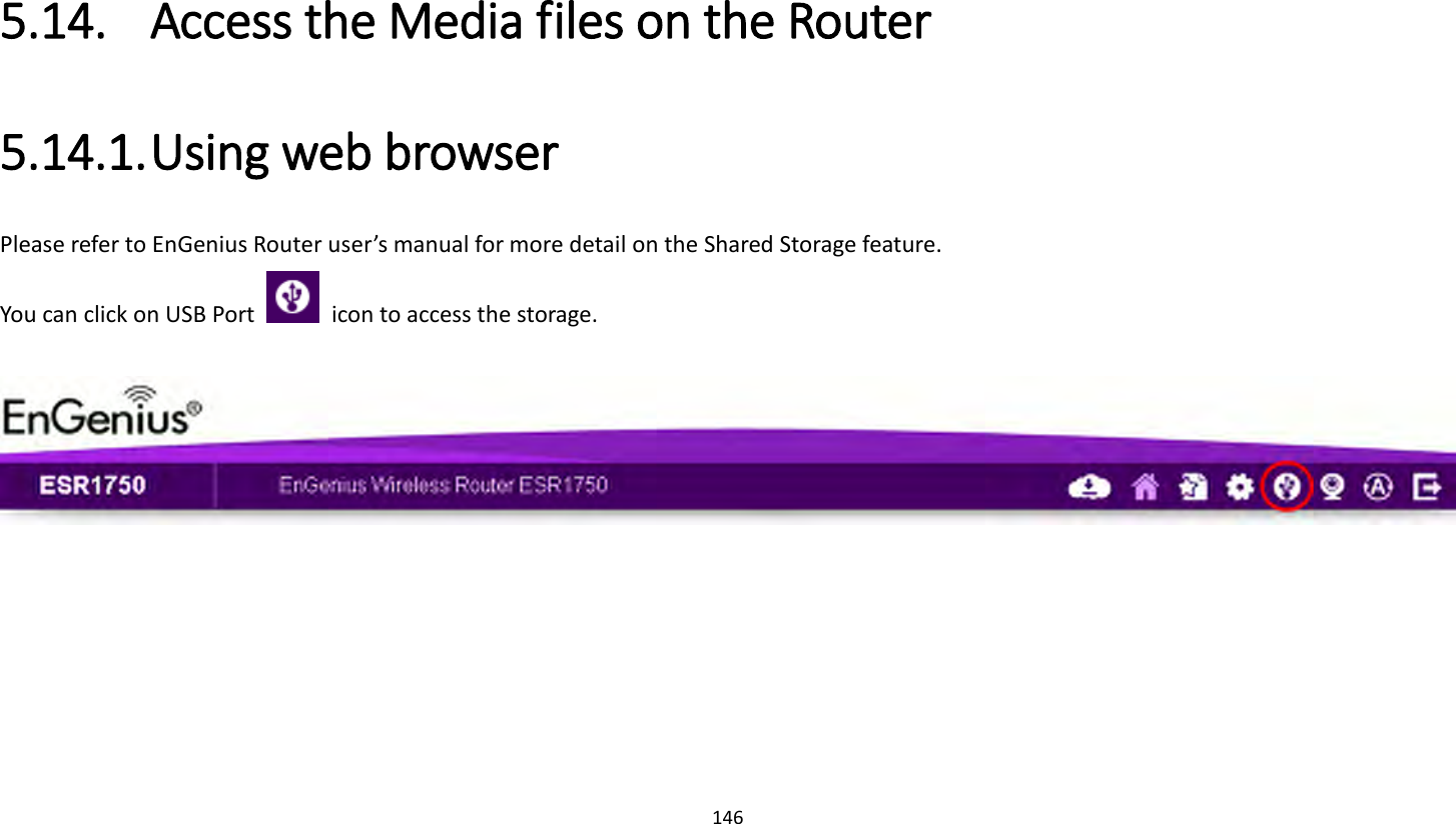 146   5.14. Access the Media files on the Router 5.14.1. Using web browser Please refer to EnGenius Router user’s manual for more detail on the Shared Storage feature. You can click on USB Port    icon to access the storage.     