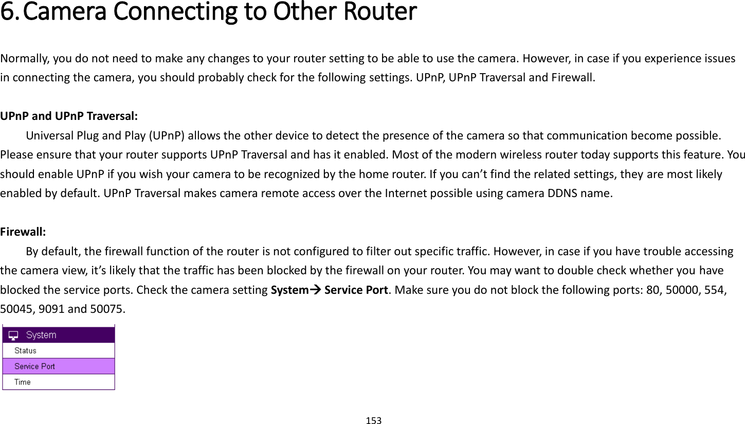 153   6. Camera Connecting to Other Router   Normally, you do not need to make any changes to your router setting to be able to use the camera. However, in case if you experience issues in connecting the camera, you should probably check for the following settings. UPnP, UPnP Traversal and Firewall.  UPnP and UPnP Traversal:   Universal Plug and Play (UPnP) allows the other device to detect the presence of the camera so that communication become possible. Please ensure that your router supports UPnP Traversal and has it enabled. Most of the modern wireless router today supports this feature. You should enable UPnP if you wish your camera to be recognized by the home router. If you can’t find the related settings, they are most likely enabled by default. UPnP Traversal makes camera remote access over the Internet possible using camera DDNS name.  Firewall:   By default, the firewall function of the router is not configured to filter out specific traffic. However, in case if you have trouble accessing the camera view, it’s likely that the traffic has been blocked by the firewall on your router. You may want to double check whether you have blocked the service ports. Check the camera setting System Service Port. Make sure you do not block the following ports: 80, 50000, 554, 50045, 9091 and 50075.   