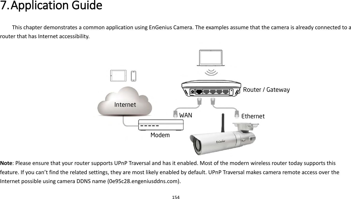 154   7. Application Guide   This chapter demonstrates a common application using EnGenius Camera. The examples assume that the camera is already connected to a router that has Internet accessibility.    Note: Please ensure that your router supports UPnP Traversal and has it enabled. Most of the modern wireless router today supports this feature. If you can’t find the related settings, they are most likely enabled by default. UPnP Traversal makes camera remote access over the Internet possible using camera DDNS name (0e95c28.engeniusddns.com).Internet Modem WAN Router / Gateway Ethernet 