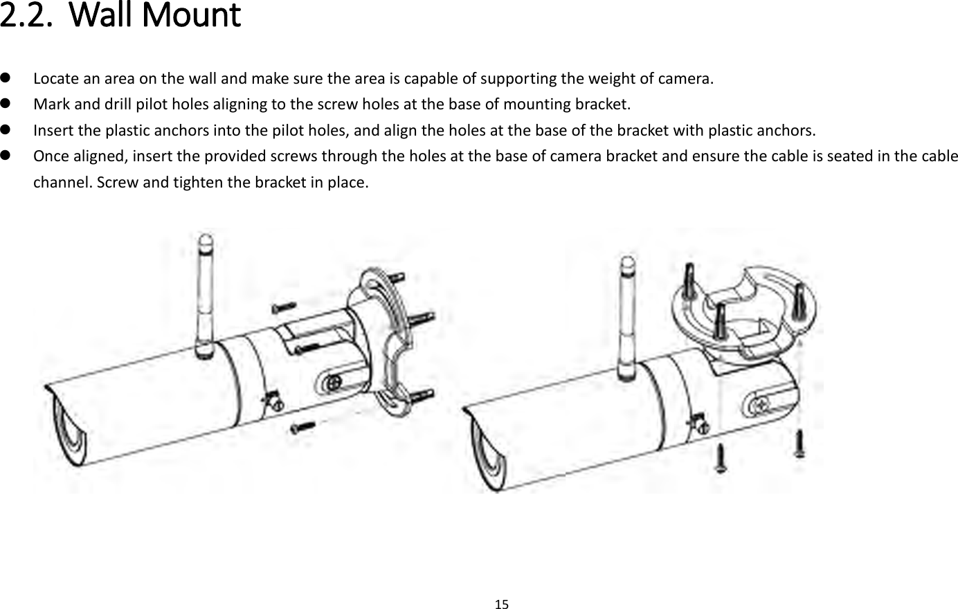 15  2.2. Wall Mount    Locate an area on the wall and make sure the area is capable of supporting the weight of camera.  Mark and drill pilot holes aligning to the screw holes at the base of mounting bracket.  Insert the plastic anchors into the pilot holes, and align the holes at the base of the bracket with plastic anchors.  Once aligned, insert the provided screws through the holes at the base of camera bracket and ensure the cable is seated in the cable channel. Screw and tighten the bracket in place.     