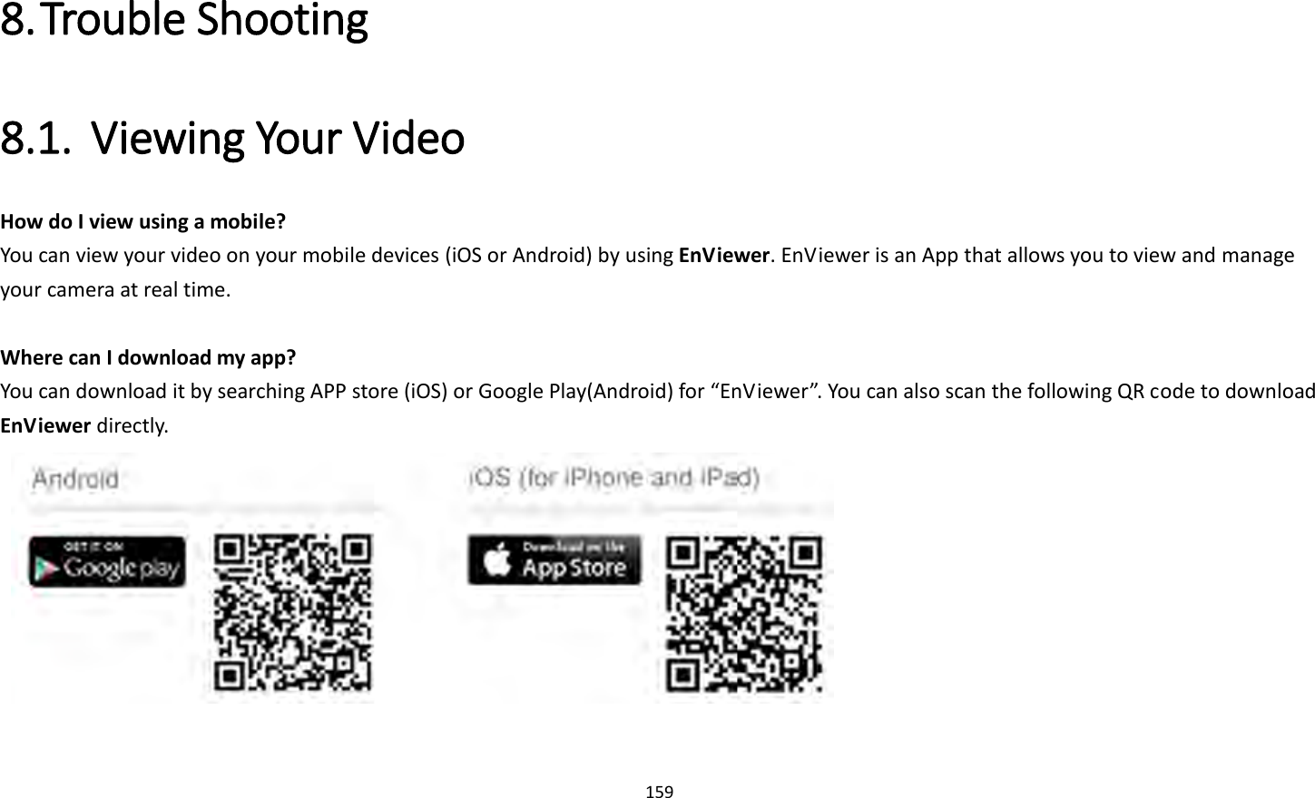 159  8. Trouble Shooting 8.1. Viewing Your Video   How do I view using a mobile?   You can view your video on your mobile devices (iOS or Android) by using EnViewer. EnViewer is an App that allows you to view and manage your camera at real time.    Where can I download my app?   You can download it by searching APP store (iOS) or Google Play(Android) for “EnViewer”. You can also scan the following QR code to download EnViewer directly.     