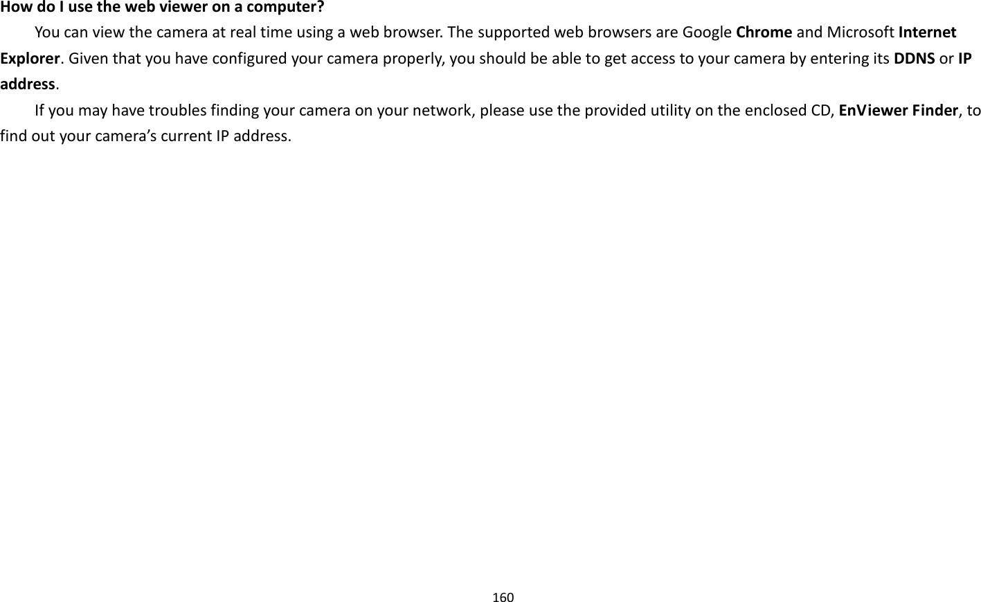 160   How do I use the web viewer on a computer?   You can view the camera at real time using a web browser. The supported web browsers are Google Chrome and Microsoft Internet Explorer. Given that you have configured your camera properly, you should be able to get access to your camera by entering its DDNS or IP address.   If you may have troubles finding your camera on your network, please use the provided utility on the enclosed CD, EnViewer Finder, to find out your camera’s current IP address.   