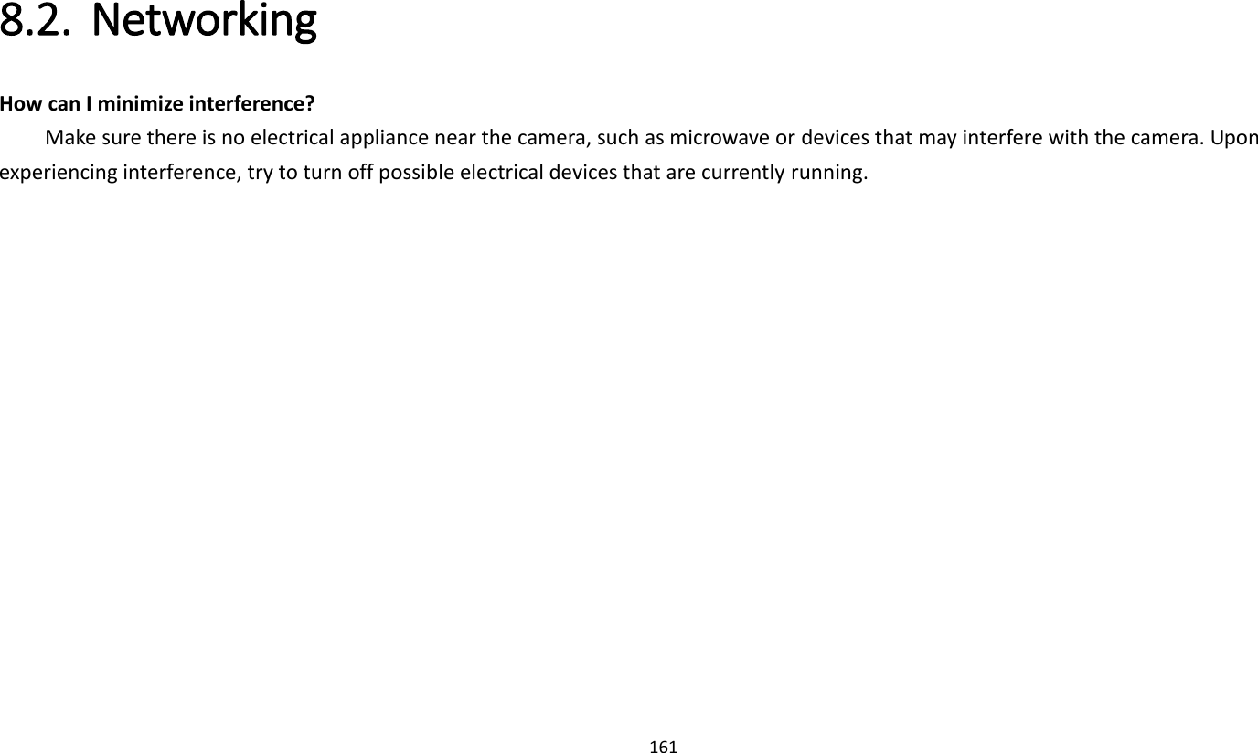 161   8.2. Networking   How can I minimize interference?     Make sure there is no electrical appliance near the camera, such as microwave or devices that may interfere with the camera. Upon experiencing interference, try to turn off possible electrical devices that are currently running.   