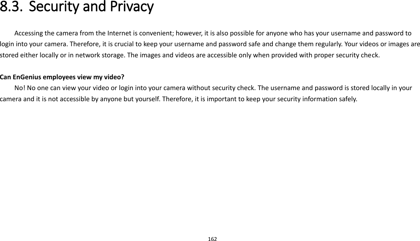 162   8.3. Security and Privacy     Accessing the camera from the Internet is convenient; however, it is also possible for anyone who has your username and password to login into your camera. Therefore, it is crucial to keep your username and password safe and change them regularly. Your videos or images are stored either locally or in network storage. The images and videos are accessible only when provided with proper security check.  Can EnGenius employees view my video?     No! No one can view your video or login into your camera without security check. The username and password is stored locally in your camera and it is not accessible by anyone but yourself. Therefore, it is important to keep your security information safely. 