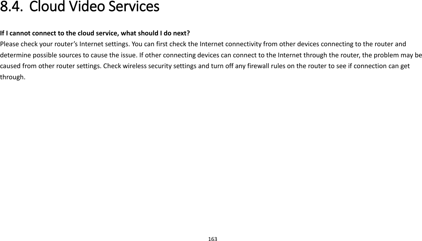 163   8.4. Cloud Video Services   If I cannot connect to the cloud service, what should I do next?   Please check your router’s Internet settings. You can first check the Internet connectivity from other devices connecting to the router and determine possible sources to cause the issue. If other connecting devices can connect to the Internet through the router, the problem may be caused from other router settings. Check wireless security settings and turn off any firewall rules on the router to see if connection can get through.   