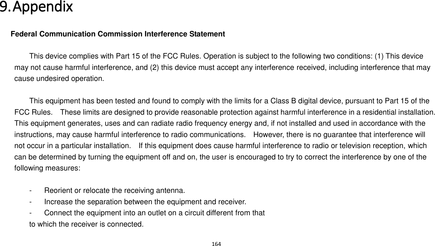 164   9. Appendix   Federal Communication Commission Interference Statement      This device complies with Part 15 of the FCC Rules. Operation is subject to the following two conditions: (1) This device may not cause harmful interference, and (2) this device must accept any interference received, including interference that may cause undesired operation.      This equipment has been tested and found to comply with the limits for a Class B digital device, pursuant to Part 15 of the FCC Rules.    These limits are designed to provide reasonable protection against harmful interference in a residential installation. This equipment generates, uses and can radiate radio frequency energy and, if not installed and used in accordance with the instructions, may cause harmful interference to radio communications.    However, there is no guarantee that interference will not occur in a particular installation.    If this equipment does cause harmful interference to radio or television reception, which can be determined by turning the equipment off and on, the user is encouraged to try to correct the interference by one of the following measures:      -  Reorient or relocate the receiving antenna.   -  Increase the separation between the equipment and receiver.   -  Connect the equipment into an outlet on a circuit different from that   to which the receiver is connected. 