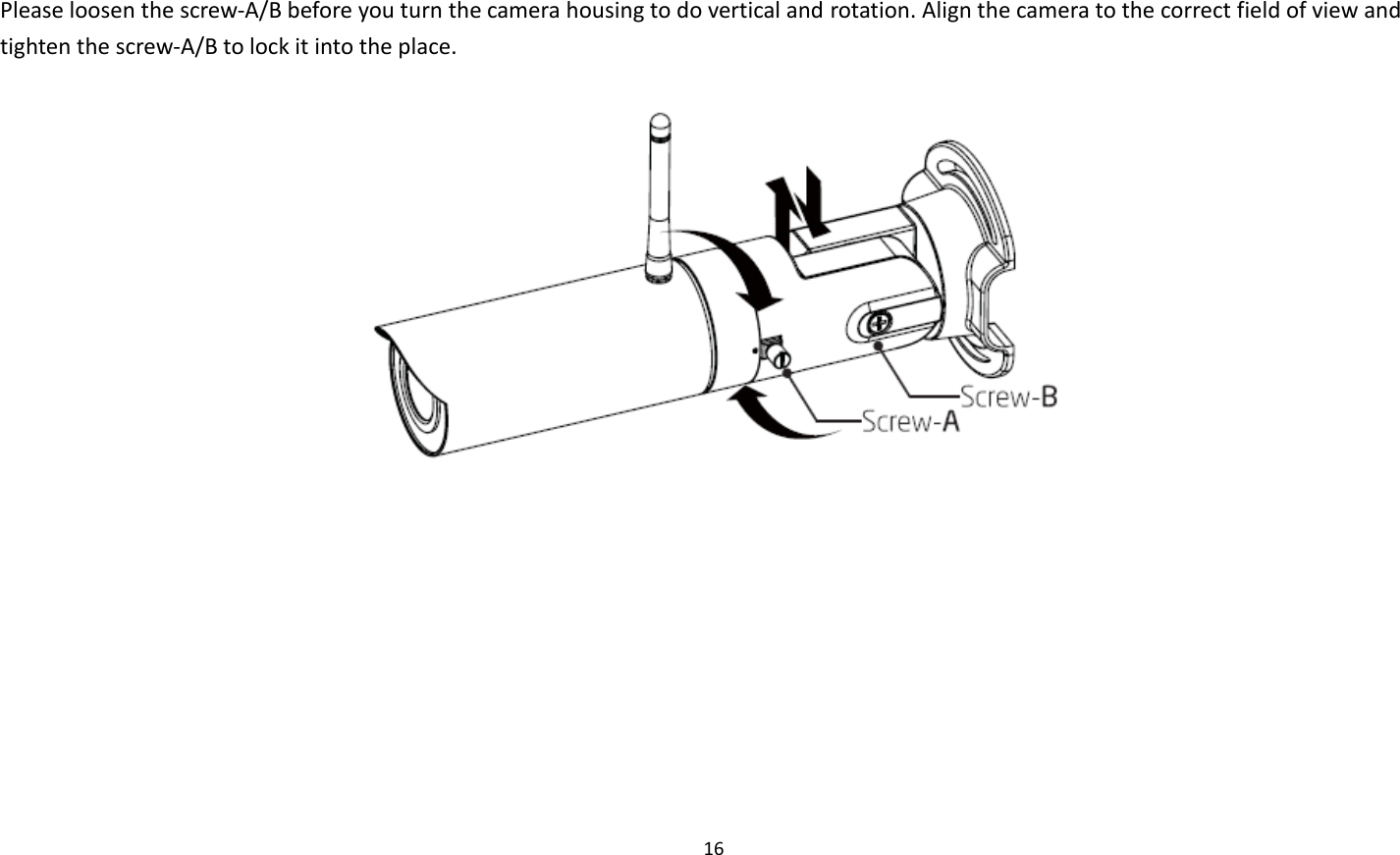 16   Please loosen the screw-A/B before you turn the camera housing to do vertical and rotation. Align the camera to the correct field of view and tighten the screw-A/B to lock it into the place.      