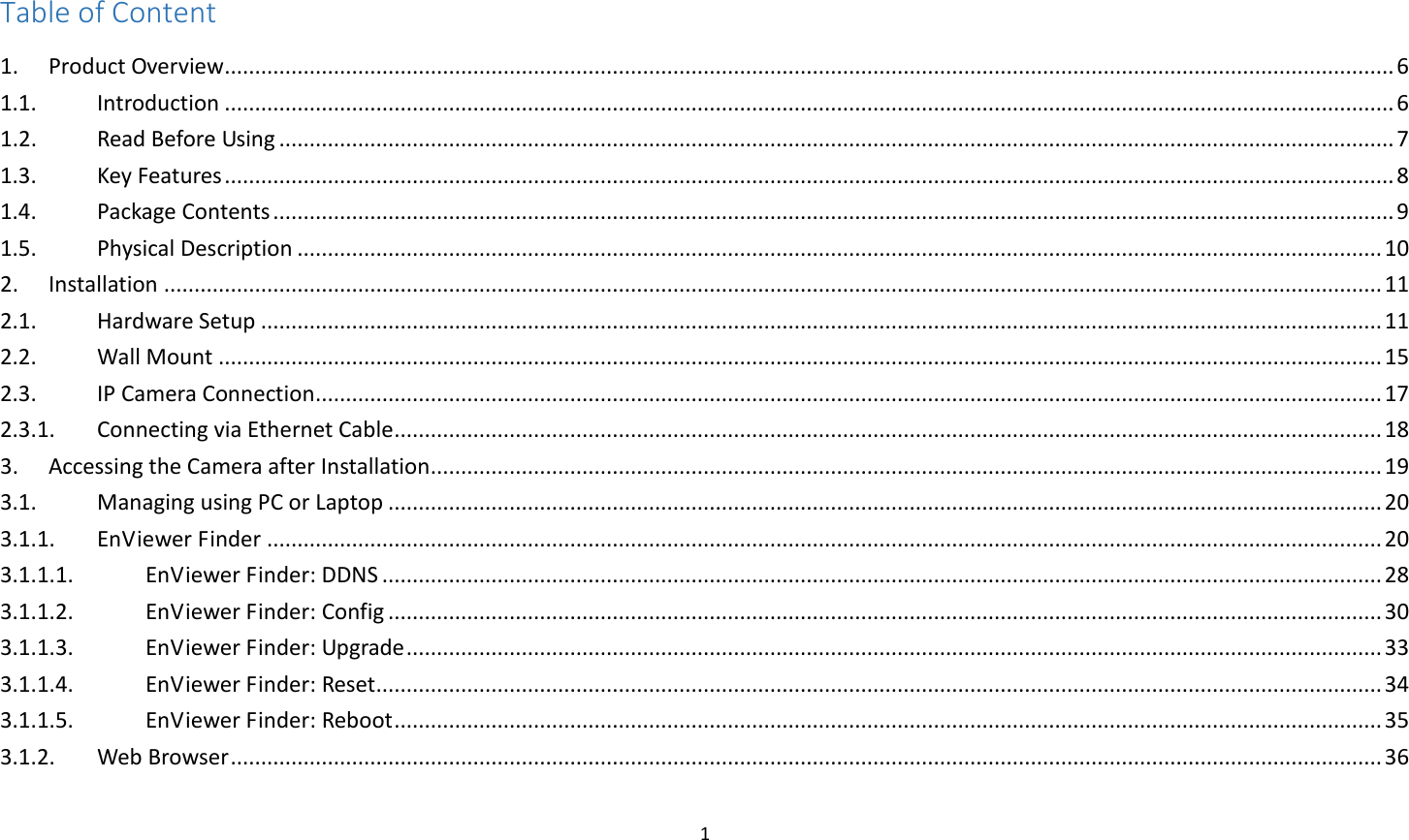 1  Table of Content 1.  Product Overview ................................................................................................................................................................................................. 6 1.1.  Introduction ................................................................................................................................................................................................. 6 1.2.  Read Before Using ........................................................................................................................................................................................ 7 1.3.  Key Features ................................................................................................................................................................................................. 8 1.4.  Package Contents ......................................................................................................................................................................................... 9 1.5.  Physical Description ................................................................................................................................................................................... 10 2.  Installation ......................................................................................................................................................................................................... 11 2.1.  Hardware Setup ......................................................................................................................................................................................... 11 2.2.  Wall Mount ................................................................................................................................................................................................ 15 2.3.  IP Camera Connection ................................................................................................................................................................................ 17 2.3.1.  Connecting via Ethernet Cable ................................................................................................................................................................... 18 3.  Accessing the Camera after Installation ............................................................................................................................................................. 19 3.1.  Managing using PC or Laptop .................................................................................................................................................................... 20 3.1.1.  EnViewer Finder ........................................................................................................................................................................................ 20 3.1.1.1.  EnViewer Finder: DDNS ..................................................................................................................................................................... 28 3.1.1.2.  EnViewer Finder: Config .................................................................................................................................................................... 30 3.1.1.3.  EnViewer Finder: Upgrade ................................................................................................................................................................. 33 3.1.1.4.  EnViewer Finder: Reset ...................................................................................................................................................................... 34 3.1.1.5.  EnViewer Finder: Reboot ................................................................................................................................................................... 35 3.1.2.  Web Browser .............................................................................................................................................................................................. 36 