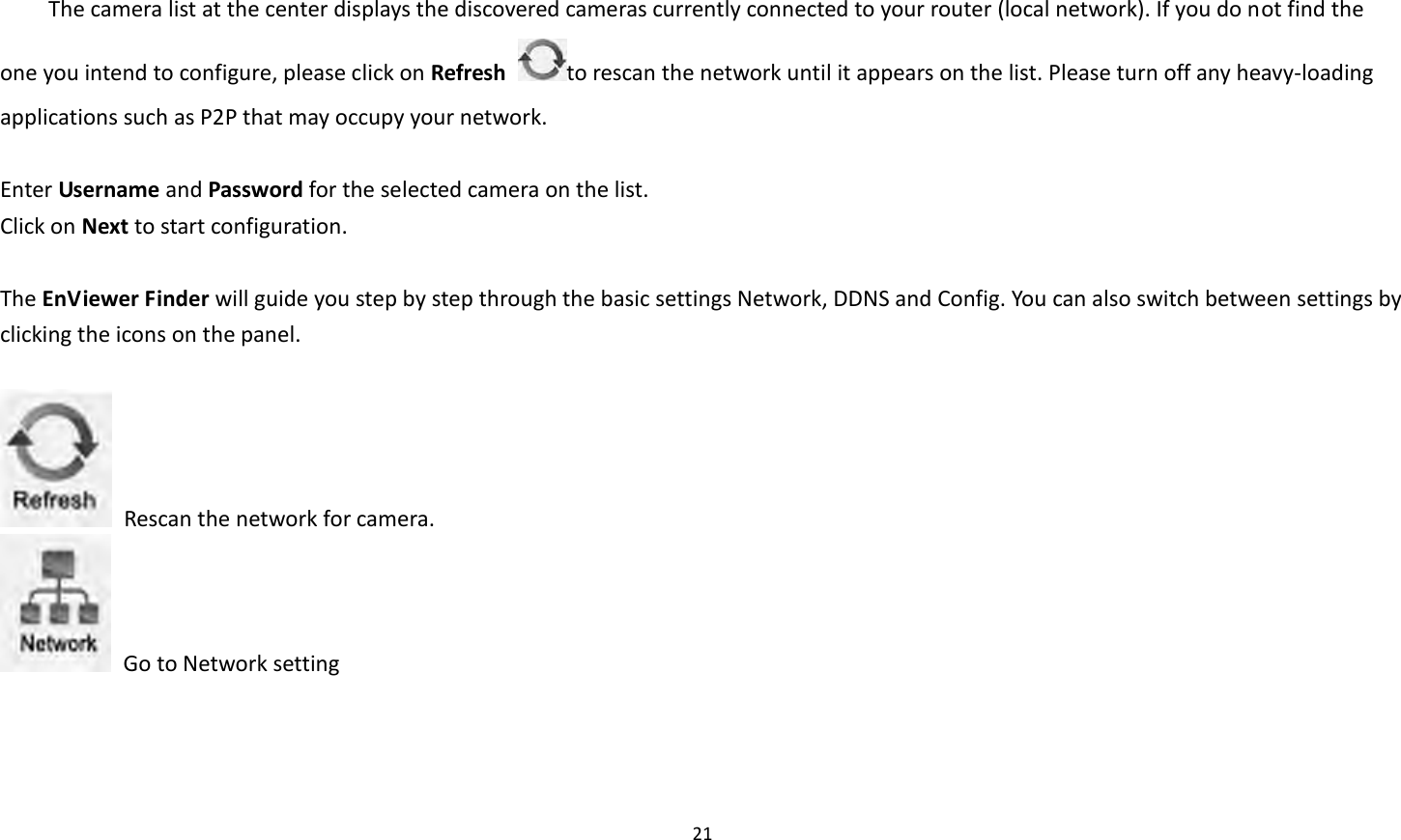 21   The camera list at the center displays the discovered cameras currently connected to your router (local network). If you do not find the one you intend to configure, please click on Refresh  to rescan the network until it appears on the list. Please turn off any heavy-loading applications such as P2P that may occupy your network.    Enter Username and Password for the selected camera on the list.   Click on Next to start configuration.    The EnViewer Finder will guide you step by step through the basic settings Network, DDNS and Config. You can also switch between settings by clicking the icons on the panel.      Rescan the network for camera.   Go to Network setting 