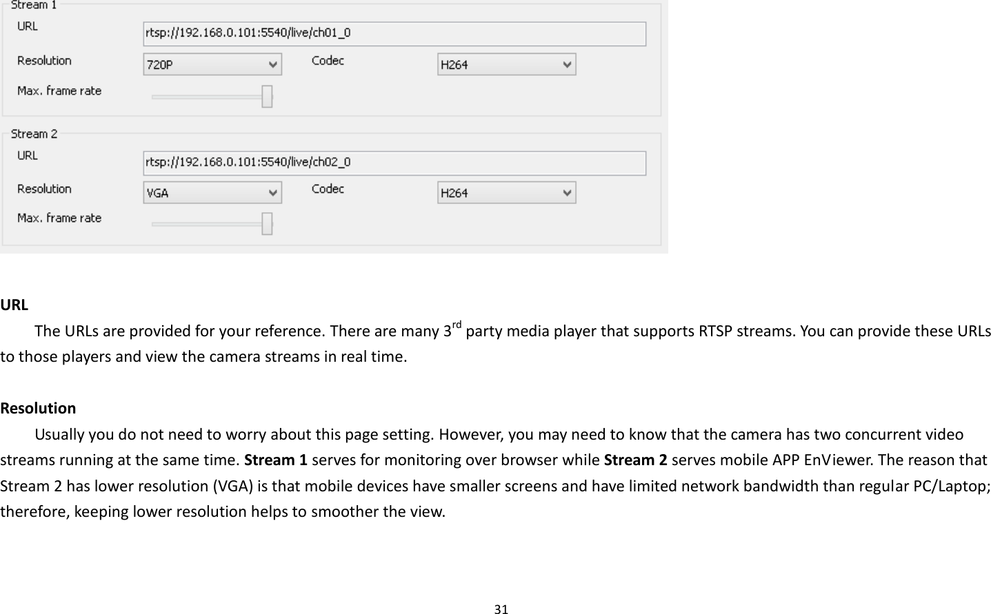 31    URL   The URLs are provided for your reference. There are many 3rd party media player that supports RTSP streams. You can provide these URLs to those players and view the camera streams in real time.    Resolution Usually you do not need to worry about this page setting. However, you may need to know that the camera has two concurrent video streams running at the same time. Stream 1 serves for monitoring over browser while Stream 2 serves mobile APP EnViewer. The reason that Stream 2 has lower resolution (VGA) is that mobile devices have smaller screens and have limited network bandwidth than regular PC/Laptop; therefore, keeping lower resolution helps to smoother the view.   