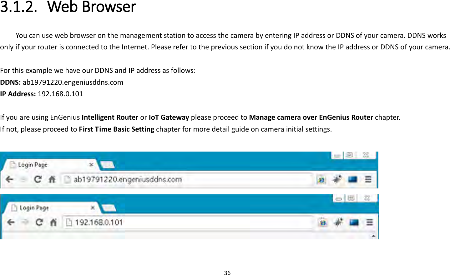 36  3.1.2. Web Browser You can use web browser on the management station to access the camera by entering IP address or DDNS of your camera. DDNS works only if your router is connected to the Internet. Please refer to the previous section if you do not know the IP address or DDNS of your camera.    For this example we have our DDNS and IP address as follows: DDNS: ab19791220.engeniusddns.com IP Address: 192.168.0.101  If you are using EnGenius Intelligent Router or IoT Gateway please proceed to Manage camera over EnGenius Router chapter.   If not, please proceed to First Time Basic Setting chapter for more detail guide on camera initial settings.      