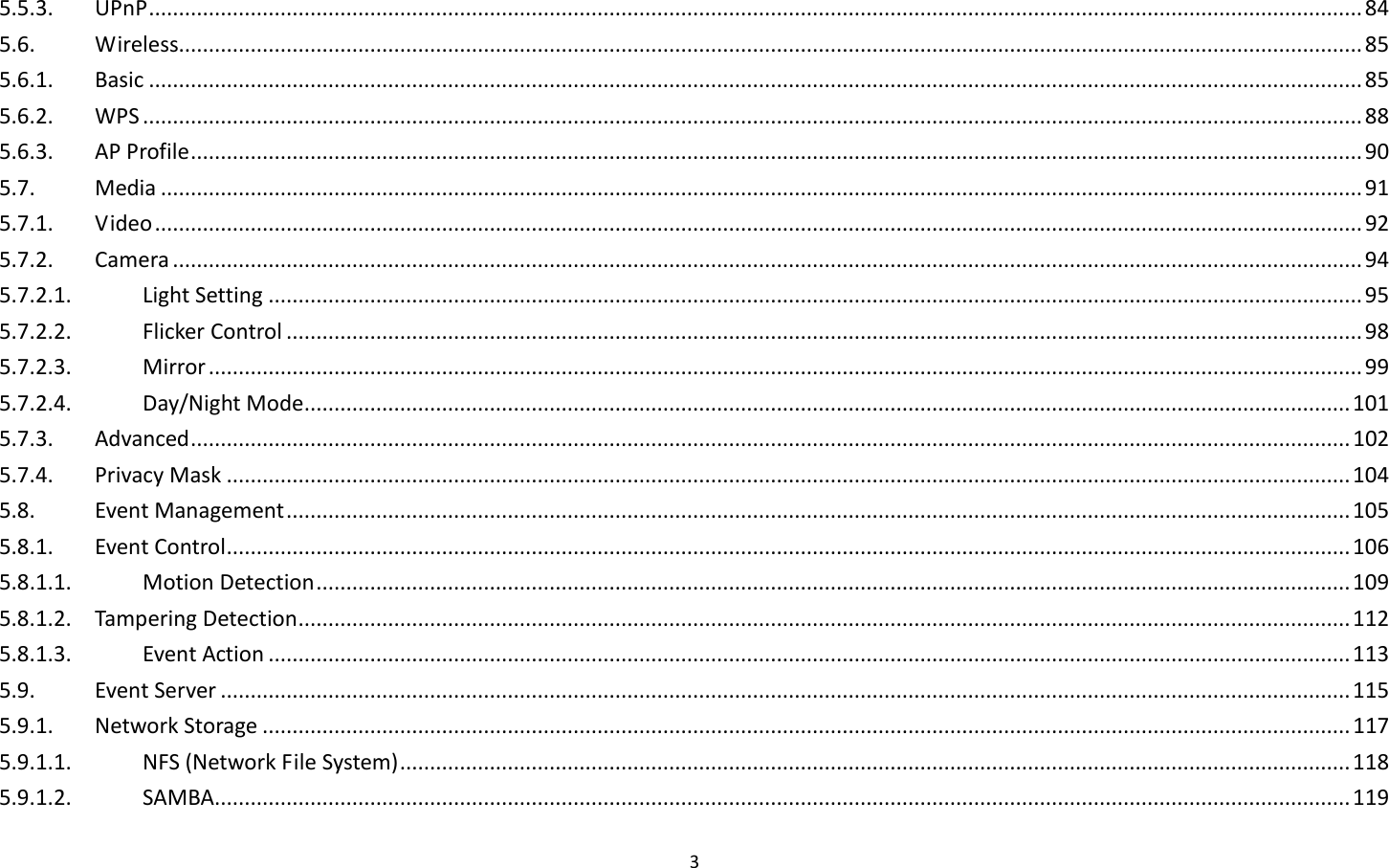 3  5.5.3.  UPnP ........................................................................................................................................................................................................... 84 5.6.  Wireless...................................................................................................................................................................................................... 85 5.6.1.  Basic ........................................................................................................................................................................................................... 85 5.6.2.  WPS ............................................................................................................................................................................................................ 88 5.6.3.  AP Profile .................................................................................................................................................................................................... 90 5.7.  Media ......................................................................................................................................................................................................... 91 5.7.1.  Video .......................................................................................................................................................................................................... 92 5.7.2.  Camera ....................................................................................................................................................................................................... 94 5.7.2.1.  Light Setting ....................................................................................................................................................................................... 95 5.7.2.2.  Flicker Control .................................................................................................................................................................................... 98 5.7.2.3.  Mirror ................................................................................................................................................................................................. 99 5.7.2.4.  Day/Night Mode ............................................................................................................................................................................... 101 5.7.3.  Advanced .................................................................................................................................................................................................. 102 5.7.4.  Privacy Mask ............................................................................................................................................................................................ 104 5.8.  Event Management .................................................................................................................................................................................. 105 5.8.1.  Event Control ............................................................................................................................................................................................ 106 5.8.1.1.  Motion Detection ............................................................................................................................................................................. 109 5.8.1.2.  Tampering Detection ................................................................................................................................................................................ 112 5.8.1.3.  Event Action ..................................................................................................................................................................................... 113 5.9.  Event Server ............................................................................................................................................................................................. 115 5.9.1.  Network Storage ...................................................................................................................................................................................... 117 5.9.1.1.  NFS (Network File System) ............................................................................................................................................................... 118 5.9.1.2.  SAMBA.............................................................................................................................................................................................. 119 