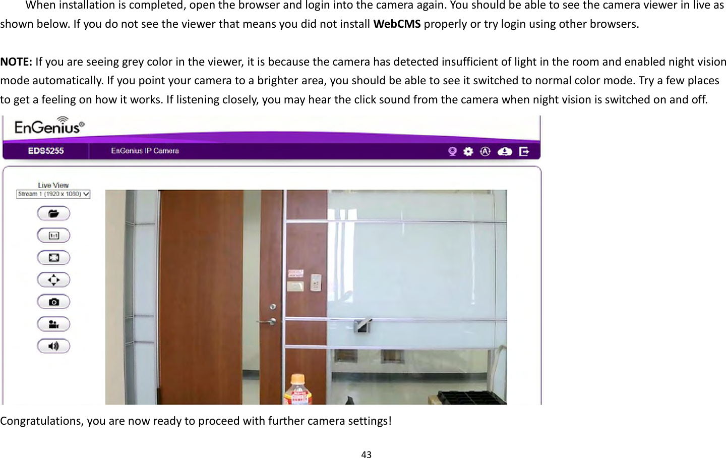 43  When installation is completed, open the browser and login into the camera again. You should be able to see the camera viewer in live as shown below. If you do not see the viewer that means you did not install WebCMS properly or try login using other browsers.  NOTE: If you are seeing grey color in the viewer, it is because the camera has detected insufficient of light in the room and enabled night vision mode automatically. If you point your camera to a brighter area, you should be able to see it switched to normal color mode. Try a few places to get a feeling on how it works. If listening closely, you may hear the click sound from the camera when night vision is switched on and off.  Congratulations, you are now ready to proceed with further camera settings! 