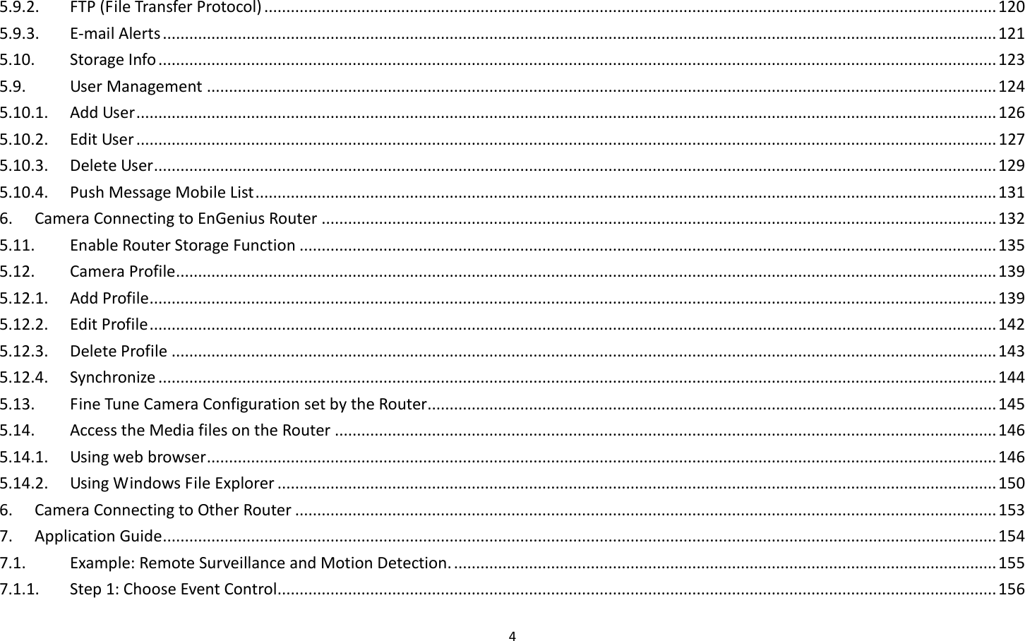 4  5.9.2.  FTP (File Transfer Protocol) ...................................................................................................................................................................... 120 5.9.3.  E-mail Alerts ............................................................................................................................................................................................. 121 5.10.  Storage Info .............................................................................................................................................................................................. 123 5.9.  User Management ................................................................................................................................................................................... 124 5.10.1.  Add User ................................................................................................................................................................................................... 126 5.10.2.  Edit User ................................................................................................................................................................................................... 127 5.10.3.  Delete User ............................................................................................................................................................................................... 129 5.10.4.  Push Message Mobile List ........................................................................................................................................................................ 131 6.  Camera Connecting to EnGenius Router ......................................................................................................................................................... 132 5.11.  Enable Router Storage Function .............................................................................................................................................................. 135 5.12.  Camera Profile .......................................................................................................................................................................................... 139 5.12.1.  Add Profile ................................................................................................................................................................................................ 139 5.12.2.  Edit Profile ................................................................................................................................................................................................ 142 5.12.3.  Delete Profile ........................................................................................................................................................................................... 143 5.12.4.  Synchronize .............................................................................................................................................................................................. 144 5.13.  Fine Tune Camera Configuration set by the Router................................................................................................................................. 145 5.14.  Access the Media files on the Router ...................................................................................................................................................... 146 5.14.1.  Using web browser ................................................................................................................................................................................... 146 5.14.2.  Using Windows File Explorer ................................................................................................................................................................... 150 6.  Camera Connecting to Other Router ............................................................................................................................................................... 153 7.  Application Guide ............................................................................................................................................................................................. 154 7.1.  Example: Remote Surveillance and Motion Detection. ........................................................................................................................... 155 7.1.1.  Step 1: Choose Event Control ................................................................................................................................................................... 156 