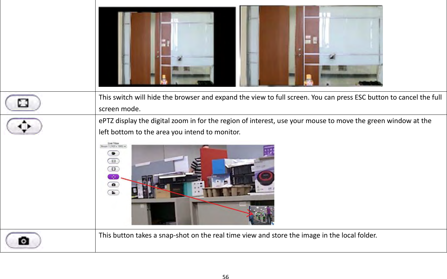 56    This switch will hide the browser and expand the view to full screen. You can press ESC button to cancel the full screen mode.  ePTZ display the digital zoom in for the region of interest, use your mouse to move the green window at the left bottom to the area you intend to monitor.   This button takes a snap-shot on the real time view and store the image in the local folder. 