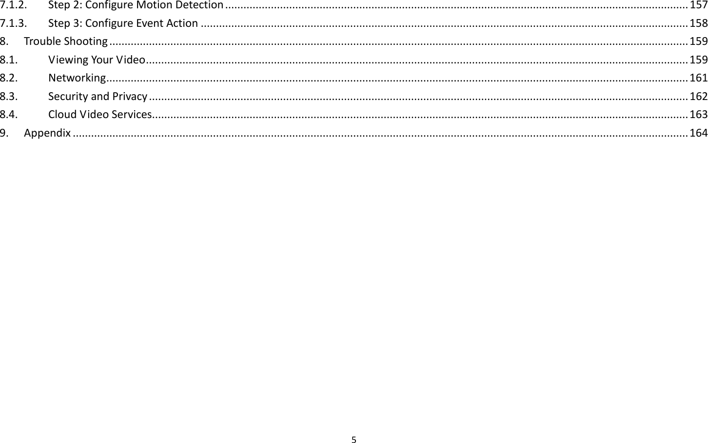 5  7.1.2.  Step 2: Configure Motion Detection ........................................................................................................................................................ 157 7.1.3.  Step 3: Configure Event Action ................................................................................................................................................................ 158 8.  Trouble Shooting .............................................................................................................................................................................................. 159 8.1.  Viewing Your Video .................................................................................................................................................................................. 159 8.2.  Networking ............................................................................................................................................................................................... 161 8.3.  Security and Privacy ................................................................................................................................................................................. 162 8.4.  Cloud Video Services................................................................................................................................................................................ 163 9.  Appendix .......................................................................................................................................................................................................... 164  